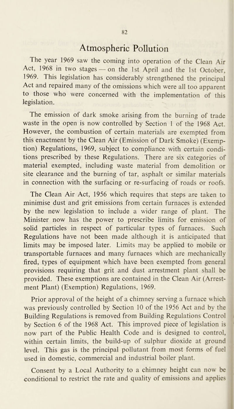 Atmospheric Pollution The year 1969 saw the coming into operation of the Clean Air Act, 1968 in two stages — on the 1st April and the 1st October, 1969. This legislation has considerably strengthened the principal Act and repaired many of the omissions which were all too apparent to those who were concerned with the implementation of this legislation. The emission of dark smoke arising from the burning of trade waste in the open is now controlled by Section I of the 1968 Act. However, the combustion of certain materials are exempted from this enactment by the Clean Air (Emission of Dark Smoke) (Exemp- tion) Regulations, 1969, subject to compliance with certain condi- tions prescribed by these Regulations. There are six categories of material exempted, including waste material from demolition or site clearance and the burning of tar, asphalt or similar materials in connection with the surfacing or re-surfacing of roads or roofs. The Clean Air Act, 1956 which requires that steps are taken to minimise dust and grit emissions from certain furnaces is extended by the new legislation to include a wider range of plant. The Minister now has the power to prescribe limits for emission of solid particles in respect of particular types of furnaces. Such Regulations have not been made although it is anticipated that limits may be imposed later. Limits may be applied to mobile or transportable furnaces and many furnaces which are mechanically fired, types of equipment which have been exempted from general provisions requiring that grit and dust arrestment plant shall be provided. These exemptions are contained in the Clean Air (Arrest- ment Plant) (Exemption) Regulations, 1969. Prior approval of the height of a chimney serving a furnace which was previously controlled by Section 10 of the 1956 Act and by the Building Regulations is removed from Building Regulations Control by Section 6 of the 1968 Act. This improved piece of legislation is now part of the Public Health Code and is designed to control, within certain limits, the build-up of sulphur dioxide at ground level. This gas is the principal pollutant from most forms of fuel used in domestic, commercial and industrial boiler plant. Consent by a Local Authority to a chimney height can now be conditional to restrict the rate and quality of emissions and applies