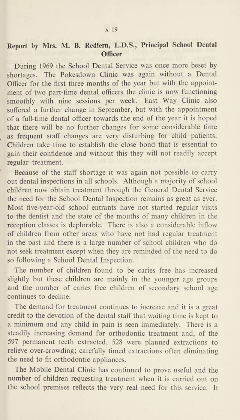 Report by Mrs. M. B. Redfern, L.D.S., Principal School Dental Officer During 1969 the School Dental Service was once more beset by shortages. The Pokesdown Clinic was again without a Dental Officer for the first three months of the year but with the appoint- ment of two part-time dental officers the clinic is now functioning smoothly with nine sessions per week. East Way Clinic also suffered a further change in September, but with the appointment of a full-time dental officer towards the end of the year it is hoped that there will be no further changes for some considerable time as frequent staff changes are very disturbing for child patients. Children take time to establish the close bond that is essential to gain their confidence and without this they will not readily accept regular treatment. Because of the staff shortage it was again not possible to carry out dental inspections in all schools. Although a majority of school children now obtain treatment through the General Dental Service the need for the School Dental Inspection remains as great as ever. Most five-year-old school entrants have not started regular visits to the dentist and the state of the mouths of many children in the reception classes is deplorable. There is also a considerable inflow of children from other areas who have not had regular treatment in the past and there is a large number of school children who do not seek treatment except when they are reminded of the need to do so following a School Dental Inspection. The number of children found to be caries free has increased slightly but these children are mainly in the younger age groups and the number of caries free children of secondary school age continues to decline. The dem.and for treatment continues to increase and it is a great credit to the devotion of the dental staff that waiting time is kept to a minimum and any child in pain is seen immediately. There is a steadily increasing demand for orthodontic treatment and, of the 597 permanent teeth extracted, 528 were planned extractions to relieve over-crowding; carefully timed extractions often eliminating the need to fit orthodontic appliances. The Mobile Dental Clinic has continued to prove useful and the number of children requesting treatment when it is carried out on the school premises reflects the very real need for this service. It