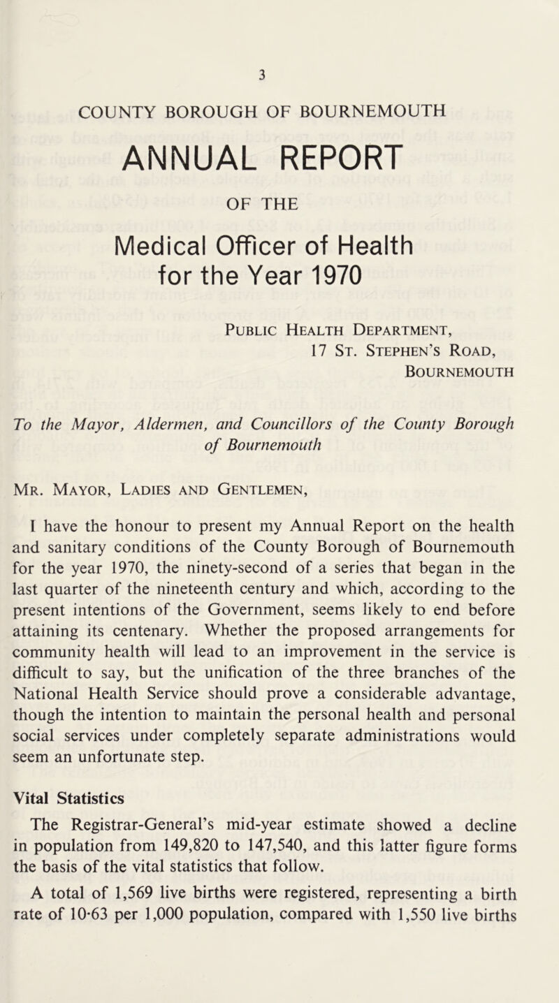 COUNTY BOROUGH OF BOURNEMOUTH ANNUAL REPORT OF THE Medical Officer of Health for the Year 1970 Public Health Department, 17 St. Stephen’s Road, Bournemouth To the Mayor, Aldermen, and Councillors of the County Borough of Bournemouth Mr. Mayor, Ladies and Gentlemen, I have the honour to present my Annual Report on the health and sanitary conditions of the County Borough of Bournemouth for the year 1970, the ninety-second of a series that began in the last quarter of the nineteenth century and which, according to the present intentions of the Government, seems likely to end before attaining its centenary. Whether the proposed arrangements for community health will lead to an improvement in the service is difficult to say, but the unification of the three branches of the National Health Service should prove a considerable advantage, though the intention to maintain the personal health and personal social services under completely separate administrations would seem an unfortunate step. Vital Statistics The Registrar-General’s mid-year estimate showed a decline in population from 149,820 to 147,540, and this latter figure forms the basis of the vital statistics that follow. A total of 1,569 live births were registered, representing a birth rate of 10*63 per 1,000 population, compared with 1,550 live births