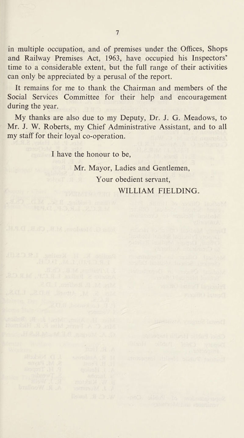 in multiple occupation, and of premises under the Offices, Shops and Railway Premises Act, 1963, have occupied his Inspectors” time to a considerable extent, but the full range of their activities can only be appreciated by a perusal of the report. It remains for me to thank the Chairman and members of the Social Services Committee for their help and encouragement during the year. My thanks are also due to my Deputy, Dr. J. G. Meadows, to Mr. J. W. Roberts, my Chief Administrative Assistant, and to all my staff for their loyal co-operation. I have the honour to be, Mr. Mayor, Ladies and Gentlemen, Your obedient servant, WILLIAM FIELDING.