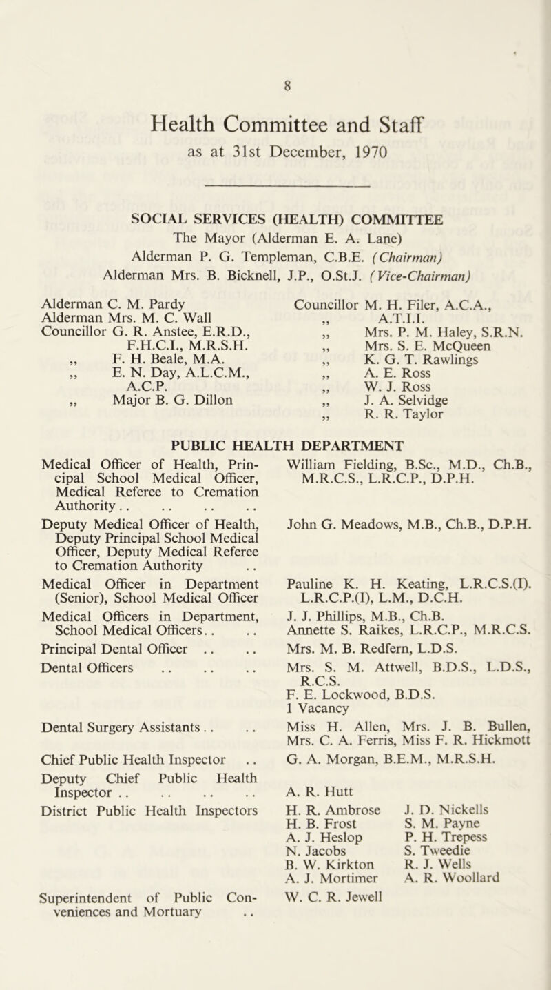 Health Committee and Staff as at 31st December, 1970 SOCIAL SERVICES (HEALTH) COMMITTEE The Mayor (Alderman E. A. Lane) Alderman P. G. Templeman, C.B.E. (Chairman) Alderman Mrs. B. Bicknell, J.P., O.St.J. (Vice-Chairman) Alderman C. M. Pardy Alderman Mrs. M. C. Wall Councillor G. R. Anstee, E.R.D., F.H.C.I., M.R.S.H. „ F. H. Beale, M.A. „ E. N. Day, A.L.C.M., A.C.P. „ Major B. G. Dillon Councillor M. H. Filer, A.C.A., „ A.T.I.I. „ Mrs. P. M. Haley, S.R.N. ,, Mrs. S. E. McQueen „ K. G. T. Rawlings „ A. E. Ross ,, W. J. Ross „ J. A. Selvidge „ R. R. Taylor PUBLIC HEALTH DEPARTMENT Medical Officer of Health, Prin- cipal School Medical Officer, Medical Referee to Cremation Authority.. Deputy Medical Officer of Health, Deputy Principal School Medical Officer, Deputy Medical Referee to Cremation Authority Medical Officer in Department (Senior), School Medical Officer Medical Officers in Department, School Medical Officers.. Principal Dental Officer .. Dental Officers Dental Surgery Assistants.. Chief Public Health Inspector Deputy Chief Public Health Inspector .. District Public Health Inspectors Superintendent of Public Con- veniences and Mortuary William Fielding, B.Sc., M.D., Ch.B., M.R.C.S., L.R.C.P., D.P.H. John G. Meadows, M.B., Ch.B., D.P.H. Pauline K. H. Keating, L.R.C.S.(I). L.R.C.P.(I), L.M., D.C.H. J. J. Phillips, M.B., Ch.B. Annette S. Raikes, L.R.C.P., M.R.C.S. Mrs. M. B. Redfern, L.D.S. Mrs. S. M. Attwell, B.D.S., L.D.S., R.C.S. F. E. Lockwood, B.D.S. 1 Vacancy Miss H. Allen, Mrs. J. B. Bullen, Mrs. C. A. Ferris, Miss F. R. Hickmott G. A. Morgan, B.E.M., M.R.S.H. A. R. Hutt H. R. Ambrose H. B. Frost A. J. Heslop N. Jacobs B. W. Kirkton A. J. Mortimer W. C. R. Jewell J. D. Nickells S. M. Payne P. H. Trepess S. Tweedie R. J. Wells A. R. Woollard