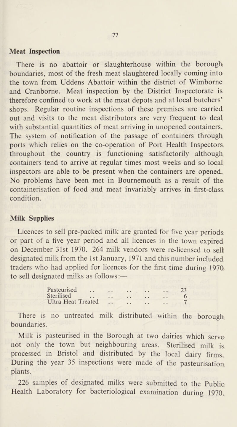 Meat Inspection There is no abattoir or slaughterhouse within the borough boundaries, most of the fresh meat slaughtered locally coming into the town from Uddens Abattoir within the district of Wimborne and Cranborne. Meat inspection by the District Inspectorate is therefore confined to work at the meat depots and at local butchers’ shops. Regular routine inspections of these premises are carried out and visits to the meat distributors are very frequent to deal with substantial quantities of meat arriving in unopened containers. The system of notification of the passage of containers through ports which relies on the co-operation of Port Health Inspectors, throughout the country is functioning satisfactorily although containers tend to arrive at regular times most weeks and so local inspectors are able to be present when the containers are opened. No problems have been met in Bournemouth as a result of the containerisation of food and meat invariably arrives in first-class, condition. Milk Supplies Licences to sell pre-packed milk are granted for five year periods, or part of a five year period and all licences in the town expired on December 31st 1970. 264 milk vendors were re-licensed to sell designated milk from the 1st January, 1971 and this number included traders who had applied for licences for the first time during 1970, to sell designated milks as follows:— Pasteurised Sterilised Ultra Heat Treated 23 6 7 There is no untreated milk distributed within the borough boundaries. Milk is pasteurised in the Borough at two dairies which serve not only the town but neighbouring areas. Sterilised milk is processed in Bristol and distributed by the local dairy firms. During the year 35 inspections were made of the pasteurisation plants. 226 samples of designated milks were submitted to the Public Health Laboratory for bacteriological examination during 1970^