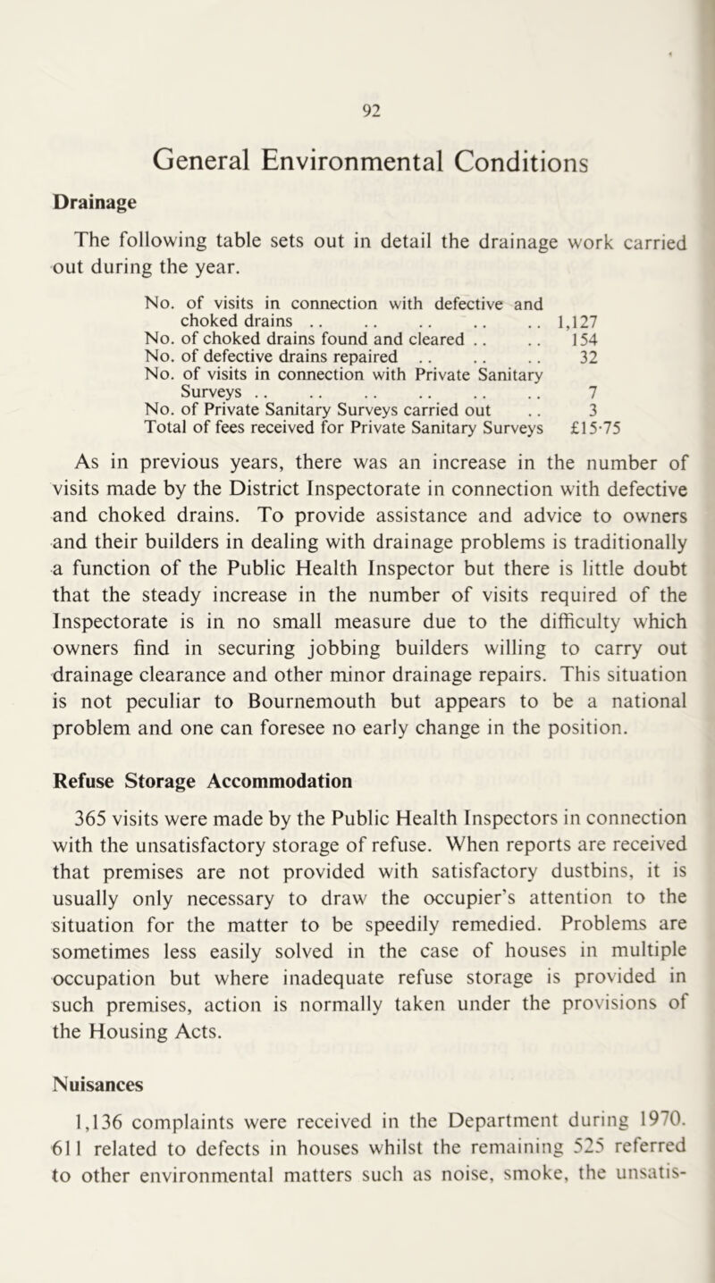 General Environmental Conditions Drainage The following table sets out in detail the drainage work carried out during the year. No. of visits in connection with defective and choked drains .. .. .. .. ..1,127 No. of choked drains found and cleared .. .. 154 No. of defective drains repaired .. .. .. 32 No. of visits in connection with Private Sanitary Surveys 7 No. of Private Sanitary Surveys carried out .. 3 Total of fees received for Private Sanitary Surveys £15-75 As in previous years, there was an increase in the number of visits made by the District Inspectorate in connection with defective and choked drains. To provide assistance and advice to owners and their builders in dealing with drainage problems is traditionally a function of the Public Health Inspector but there is little doubt that the steady increase in the number of visits required of the Inspectorate is in no small measure due to the difficulty which owners find in securing jobbing builders willing to carry out drainage clearance and other minor drainage repairs. This situation is not peculiar to Bournemouth but appears to be a national problem and one can foresee no early change in the position. Refuse Storage Accommodation 365 visits were made by the Public Health Inspectors in connection with the unsatisfactory storage of refuse. When reports are received that premises are not provided with satisfactory dustbins, it is usually only necessary to draw the occupier’s attention to the situation for the matter to be speedily remedied. Problems are sometimes less easily solved in the case of houses in multiple occupation but where inadequate refuse storage is provided in such premises, action is normally taken under the provisions of the Housing Acts. Nuisances 1,136 complaints were received in the Department during 1970. 611 related to defects in houses whilst the remaining 525 referred to other environmental matters such as noise, smoke, the unsatis-