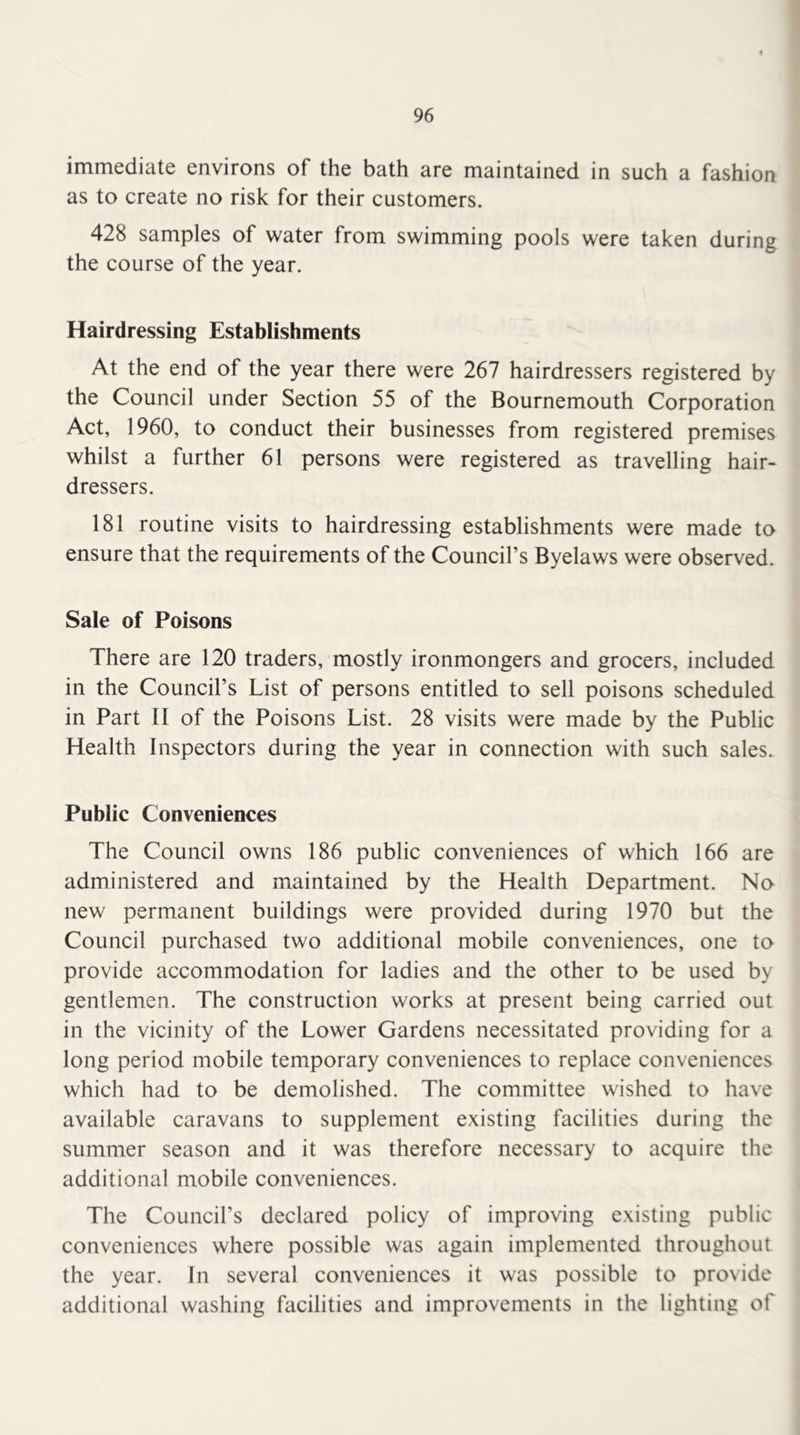 immediate environs of the bath are maintained in such a fashion as to create no risk for their customers. 428 samples of water from swimming pools were taken during the course of the year. Hairdressing Establishments At the end of the year there were 267 hairdressers registered by the Council under Section 55 of the Bournemouth Corporation Act, 1960, to conduct their businesses from registered premises whilst a further 61 persons were registered as travelling hair- dressers. 181 routine visits to hairdressing establishments were made to ensure that the requirements of the Council’s Byelaws were observed. Sale of Poisons There are 120 traders, mostly ironmongers and grocers, included in the Council’s List of persons entitled to sell poisons scheduled in Part II of the Poisons List. 28 visits were made by the Public Health Inspectors during the year in connection with such sales. Public Conveniences The Council owns 186 public conveniences of which 166 are administered and maintained by the Health Department. No new permanent buildings were provided during 1970 but the Council purchased two additional mobile conveniences, one to provide accommodation for ladies and the other to be used by gentlemen. The construction works at present being carried out in the vicinity of the Lower Gardens necessitated providing for a long period mobile temporary conveniences to replace conveniences which had to be demolished. The committee wished to have available caravans to supplement existing facilities during the summer season and it was therefore necessary to acquire the additional mobile conveniences. The Council’s declared policy of improving existing public conveniences where possible was again implemented throughout the year. In several conveniences it was possible to provide additional washing facilities and improvements in the lighting of