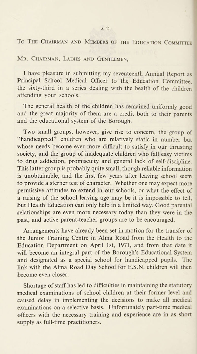 To The Chairman and Members of the Education Committee Mr. Chairman, Ladies and Gentlemen, 1 have pleasure in submitting my seventeenth Annual Report as Principal School Medical Officer to the Education Committee, the sixty-third in a series dealing with the health of the children attending your schools. The general health of the children has remained uniformly good and the great majority of them are a credit both to their parents and the educational system of the Borough. Two small groups, however, give rise to concern, the group of ■“handicapped” children who are relatively static in number but whose needs become ever more difficult to satisfy in our thrusting society, and the group of inadequate children who fall easy victims to drug addiction, promiscuity and general lack of self-discipline. This latter group is probably quite small, though reliable information is unobtainable, and the first few years after leaving school seem to provide a sterner test of character. Whether one may expect more permissive attitudes to extend in our schools, or what the effect of :a raising of the school leaving age may be it is impossible to tell, but Health Education can only help in a limited way. Good parental relationships are even more necessary today than they were in the past, and active parent-teacher groups are to be encouraged. Arrangements have already been set in motion for the transfer of the Junior Training Centre in Alma Road from the Health to the Education Department on April 1st, 1971, and from that date it will become an integral part of the Borough’s Educational System and designated as a special school for handicapped pupils. The link with the Alma Road Day School for E.S.N. children will then become even closer. Shortage of staff has led to difficulties in maintaining the statutory medical examinations of school children at their former level and ^caused delay in implementing the decisions to make all medical -examinations on a selective basis. Unfortunately part-time medical •officers with the necessary training and experience are in as short supply as full-time practitioners.