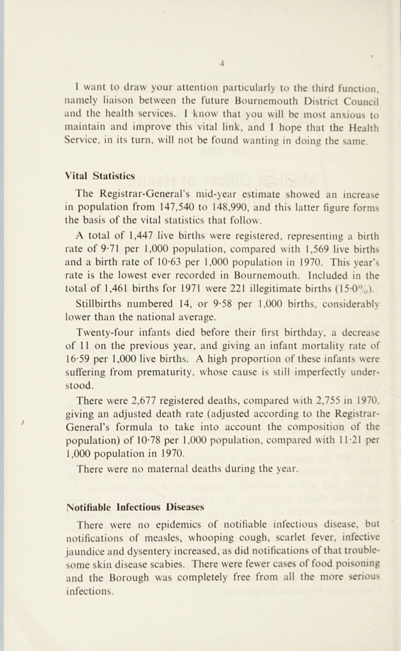 I want to draw your attention particularly to the third function, namely liaison between the future Bournemouth District Council and the health services. 1 know that you will be most anxious to maintain and improve this vital link, and I hope that the Health Service, in its turn, will not be found wanting in doing the same. Vital Statistics The Registrar-General’s mid-year estimate showed an increase ill population from 147,540 to 148,990, and this latter figure forms the basis of the vital statistics that follow. A total of 1,447 live births were registered, representing a birth rate of 9-71 per 1,000 population, compared with 1,569 live births and a birth rate of 10-63 per 1,000 population in 1970. This year’s rate is the lowest ever recorded in Bournemouth. Included in the total of 1,461 births for 1971 were 221 illegitimate births (15-0®o)- Stillbirths numbered 14, or 9-58 per 1,000 births, considerably lower than the national average. Twenty-four infants died before their first birthday, a decrease of 11 on the previous year, and giving an infant mortality rate of 16-59 per 1,000 live births. A high proportion of these infants were suflering from prematurity, whose cause is still imperfectly under- stood. There were 2,677 registered deaths, compared with 2,755 in 1970, giving an adjusted death rate (adjusted according to the Registrar- General’s formula to take into account the composition of the population) of 10-78 per 1,000 population, compared with 11-21 per 1,000 population in 1970. There were no maternal deaths during the year. Notifiable Infectious Diseases There were no epidemics of notifiable infectious disease, but notifications of measles, whooping cough, scarlet fever, infective jaundice and dysentery increased, as did notifications of that trouble- some skin disease scabies. There were fewer cases of food poisoning and the Borough was completely free from all the more serious infections.