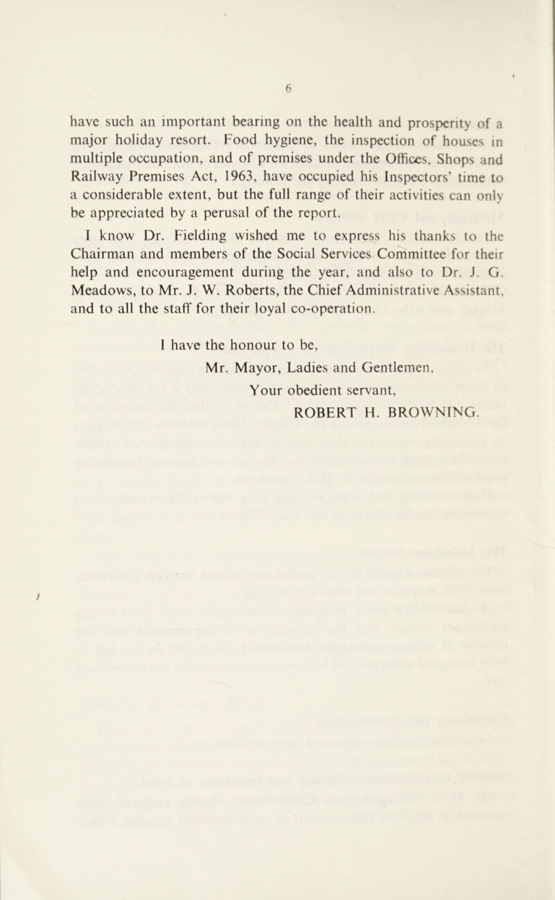 have such an important bearing on the health and prosperity of a major holiday resort. Food hygiene, the inspection of houses in multiple occupation, and of premises under the Offices, Shops and Railway Premises Act, 1963, have occupied his Inspectors’ time to a considerable extent, but the full range of their activities can only be appreciated by a perusal of the report. I know Dr. Fielding wished me to express his thanks to the Chairman and members of the Social Services Committee for their help and encouragement during the year, and also to Dr. J, G. Meadows, to Mr. J. W. Roberts, the Chief Administrative Assistant, and to all the staff for their loyal co-operation. I have the honour to be, Mr. Mayor, Ladies and Gentlemen. Your obedient servant, ROBERT H. BROWNING. )