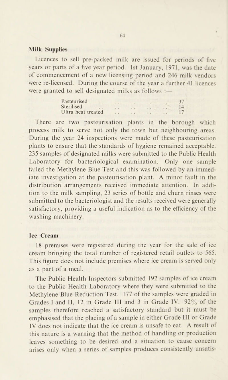 Milk Supplies Licences to sell pre-packed milk are issued for periods of five years or parts of a five year period. 1st January, 1971, was the date of commencement of a new licensing period and 246 milk vendors were re-licensed. During the course of the year a further 41 licences were granted to sell designated milks as follows : — Pasteurised Sterilised Ultra heat treated 37 14 17 There are two pasteurisation plants in the borough which process milk to serve not only the town but neighbouring areas. During the year 24 inspections were made of these pasteurisation plants to ensure that the standards of hygiene remained acceptable. 235 samples of designated milks were submitted to the Public Health Laboratory for bacteriological examination. Only one sample failed the Methylene Blue Test and this was followed by an immed- iate investigation at the pasteurisation plant. A minor fault in the distribution arrangements received immediate attention. In addi- tion to the milk sampling, 23 series of bottle and churn rinses were submitted to the bacteriologist and the results received were generally satisfactory, providing a useful indication as to the efficiency of the washing machinery. Ice Cream 18 premises were registered during the year for the sale of ice cream bringing the total number of registered retail outlets to 565. This figure does not include premises where ice cream is served only as a part of a meal. The Public Health Inspectors submitted 192 samples of ice cream to the Public Health Laboratory where they were submitted to the Methylene Blue Reduction Test. 177 of the samples were graded in Grades 1 and II, 12 in Grade 111 and 3 in Grade IV. 92% of the samples therefore reached a satisfactory standard but it must be emphasised that the placing of a sample in either Grade 111 or Grade IV does not indicate that the ice cream is unsafe to eat. A result of this nature is a warning that the method of handling or production leaves something to be desired and a situation to cause concern arises only when a series of samples produces consistently unsatis-