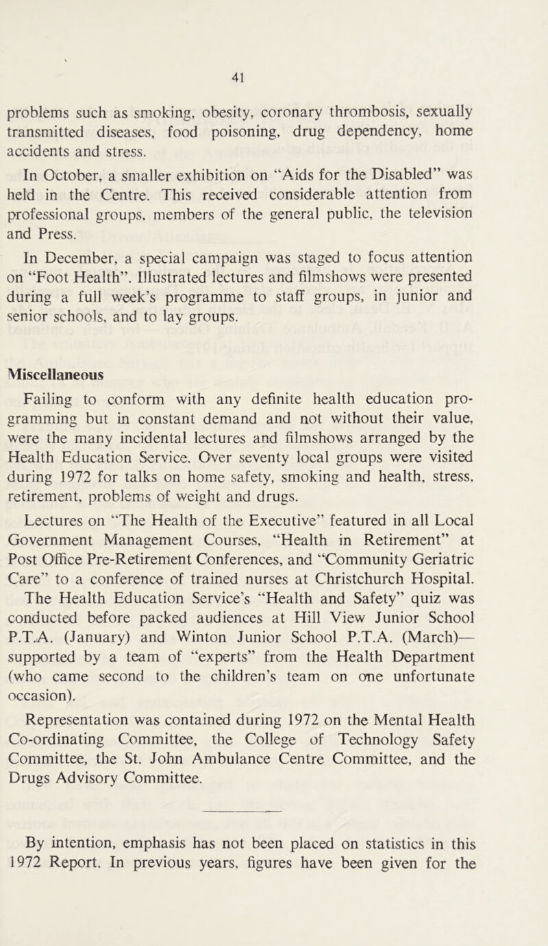problems such as smoking, obesity, coronary thrombosis, sexually transmitted diseases, food poisoning, drug dependency, home accidents and stress. In October, a smaller exhibition on “Aids for the Disabled” was held in the Centre. This received considerable attention from professional groups, members of the general public, the television and Press. In December, a special campaign was staged to focus attention on “Foot Health”. Illustrated lectures and filmshows were presented during a full week’s programme to staff groups, in junior and senior schools, and to lay groups. Miscellaneous Failing to conform with any definite health education pro- gramming but in constant demand and not without their value, were the many incidental lectures and filmshows arranged by the Health Education Service. Over seventy local groups were visited during 1972 for talks on home safety, smoking and health, stress, retirement, problems of weight and drugs. Lectures on “The Health of the Executive” featured in all Local Government Management Courses, “Health in Retirement” at Post Office Pre-Retirement Conferences, and “Community Geriatric Care” to a conference of trained nurses at Christchurch Hospital. The Health Education Service’s “Health and Safety” quiz was conducted before packed audiences at Hill View Junior School P.T.A. (January) and Winton Junior School P.T.A. (March)— supported by a team of “experts” from the Health Department (who came second to the children’s team on one unfortunate occasion). Representation was contained during 1972 on the Mental Health Co-ordinating Committee, the College of Technology Safety Committee, the St. John Ambulance Centre Committee, and the Drugs Advisory Committee. By intention, emphasis has not been placed on statistics in this 1972 Report. In previous years, figures have been given for the