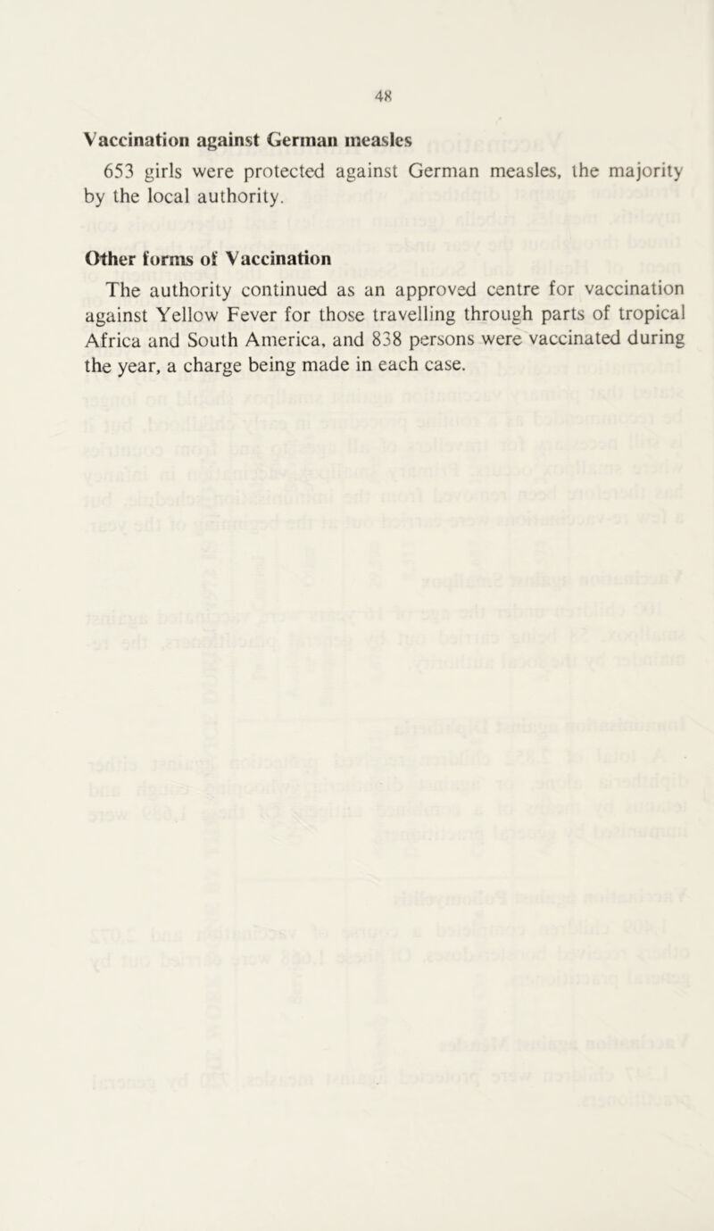 Vaccination against German measles 653 girls were protected against German measles, the majority by the local authority. Other forms of Vaccination The authority continued as an approved centre for vaccination against Yellow Fever for those travelling through parts of tropical Africa and South America, and 838 persons were vaccinated during the year, a charge being made in each case.