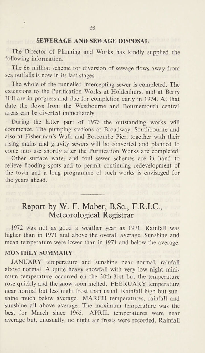 SEWERAGE AND SEWAGE DISPOSAL The Director of Planning and Works has kindly supplied the following information. The £6 million scheme for diversion of sewage flows away from sea outfalls is now in its last stages. The whole of the tunnelled intercepting sewer is completed. The extensions to the Purification Works at Holdenhurst and at Berry Hill are in progress and due for completion early in 1974. At that date the flows from the Westbourne and Bournemouth central areas can be diverted immediately. During the latter part of 1973 the outstanding works will commence. The pumping stations at Broadway, Southbourne and also at Fisherman’s Walk and Boscombe Pier, together with their rising mains and gravity sewers will be converted and planned to come into use shortly after the Purification Works are completed. Other surface water and foul sewer schemes are in hand to relieve flooding spots and to permit continuing redevelopment of the town and a long programme of such w'orks is envisaged for the years ahead. Report by W. F. Maber, B.Sc., F.R.I.C., Meteorological Registrar 1972 was not as good a weather year as 1971. Rainfall was higher than in 1971 and above the overall average. Sunshine and mean temperature were lower than in 1971 and below the average. MONTHLY SUMMARY JANUARY temperature and sunshine near normal, rainfall above normal. A quite heavy snowfall with very low night mini- mum temperature occurred on the 3(>th-31st but the temperature rose quickly and the snow soon melted. FEBRUARY temperature near normal but less night frost than usual. Rainfall high but sun- shine much below average. MARCH temperatures, rainfall and sunshine all above average. The maximum temperature was the best for March since 1965. APRIL temperatures were near average but, unusually, no night air frosts were recorded. Rainfall