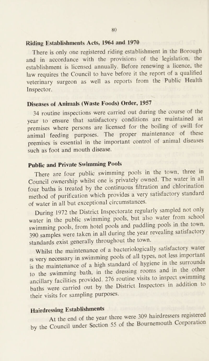 Riding EvStablishments Acts, 1964 and 1970 There is only one registered riding establishment in the Borough and in accordance with the provisions of the legislation, the establishment is licensed annually. Before renewing a licence, the law requires the Council to have before it the report of a qualified veterinary surgeon as well as reports from the Public Health Inspector. Diseases of Animals (Waste Foods) Order, 1957 34 routine inspections were carried out during the course of the year to ensure that satisfactory conditions are maintained at premises where persons are licensed for the boiling of swill for animal feeding purposes. The proper maintenance of these premises is essential in the important control of animal diseases such as foot and mouth disease. Public and Private Swimming Pools There are four public swimming pools in the town, three in Council ownership whilst one is privately owned. The water in all four baths is treated by the continuous filtration and chlorination method of purification which provides a very satisfactory standard of water in all but exceptional circumstances. During 1972 the District Inspectorate regularly sampled not only water in the public swimming pools, but also water from school swimming pools, from hotel pools and paddling pools in the town. 390 samples were taken in all during the year revealing satisfactory standards exist generally throughout the town. Whilst the maintenance of a bacteriologically satisfactory water IS very necessary in swimming pools of all types, not less important is the maintenance of a high standard of hygiene in the surrounds to the swimming bath, in the dressing rooms and in the other ancillary facilities provided, 276 routine visits to inspect swimming baths were carried out by the District Inspectors m addition to their visits for sampling purposes. Hairdressing Establishments At the end of the year there were 309 hairdressers registered by the Council under Section 55 of the Bournemouth Corporation