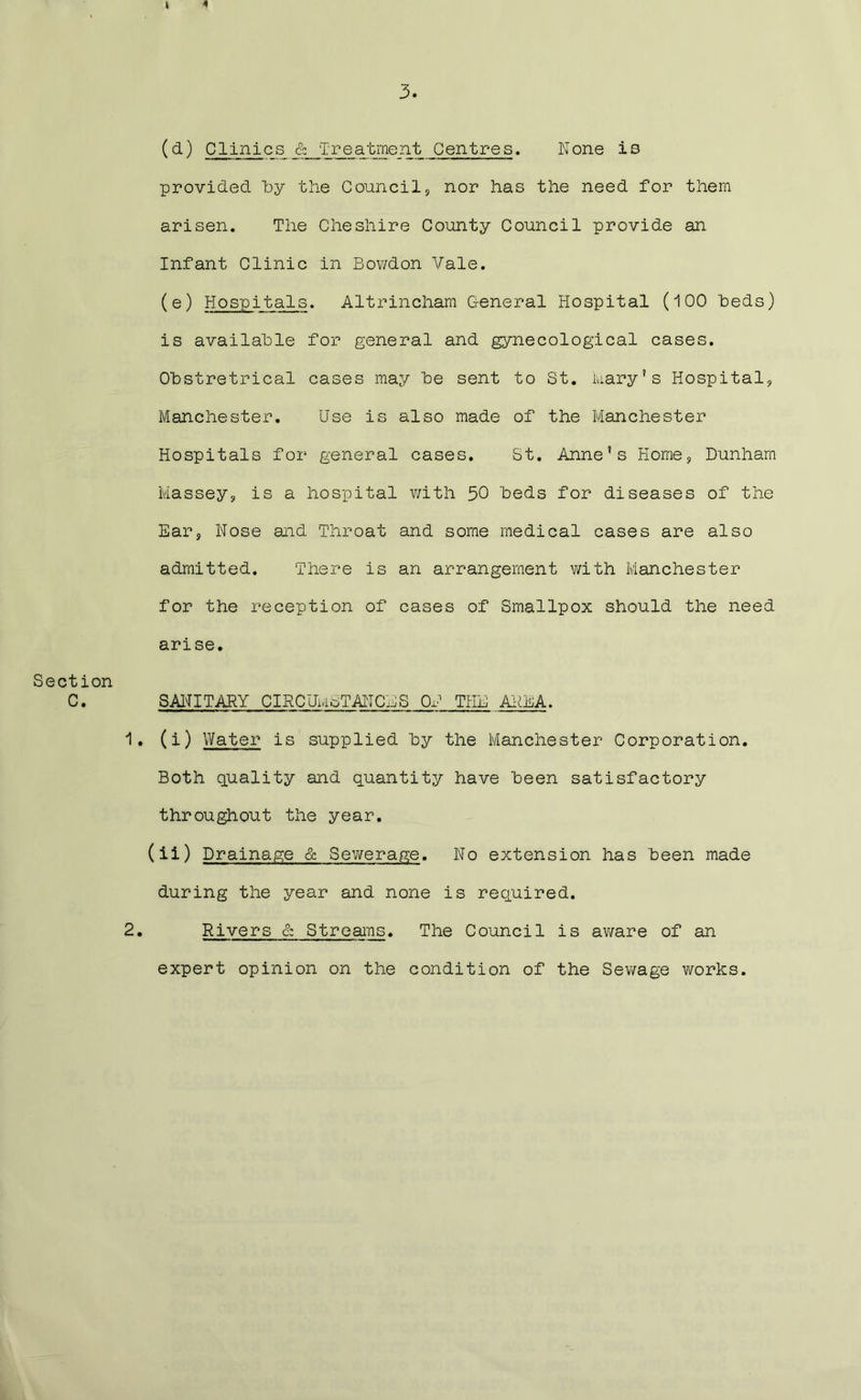 (d) Clinics & Treatment Centres. None is provided by the Council, nor has the need for them arisen. The Cheshire County Council provide an Infant Clinic in Bowdon Vale. (e) Hospitals. Altrincham General Hospital (100 beds) is available for general and gynecological cases. Obstretrical cases may be sent to St. Mary’s Hospital, Manchester. Use is also made of the Manchester Hospitals for general cases. St. Anne’s Home, Dunham Massey, is a hospital with 50 beds for diseases of the Ear, Nose and Throat and some medical cases are also admitted. There is an arrangement with Manchester for the reception of cases of Smallpox should the need arise. Section C• SANITARY CIRCUMSTANCES OH THE AREA. 1. (i) Water is supplied by the Manchester Corporation. Both quality and quantity have been satisfactory throughout the year. (ii) Drainage & Sewerage. No extension has been made during the year and none is required. 2. Rivers & Streams. The Council is aware of an expert opinion on the condition of the Sewage works.