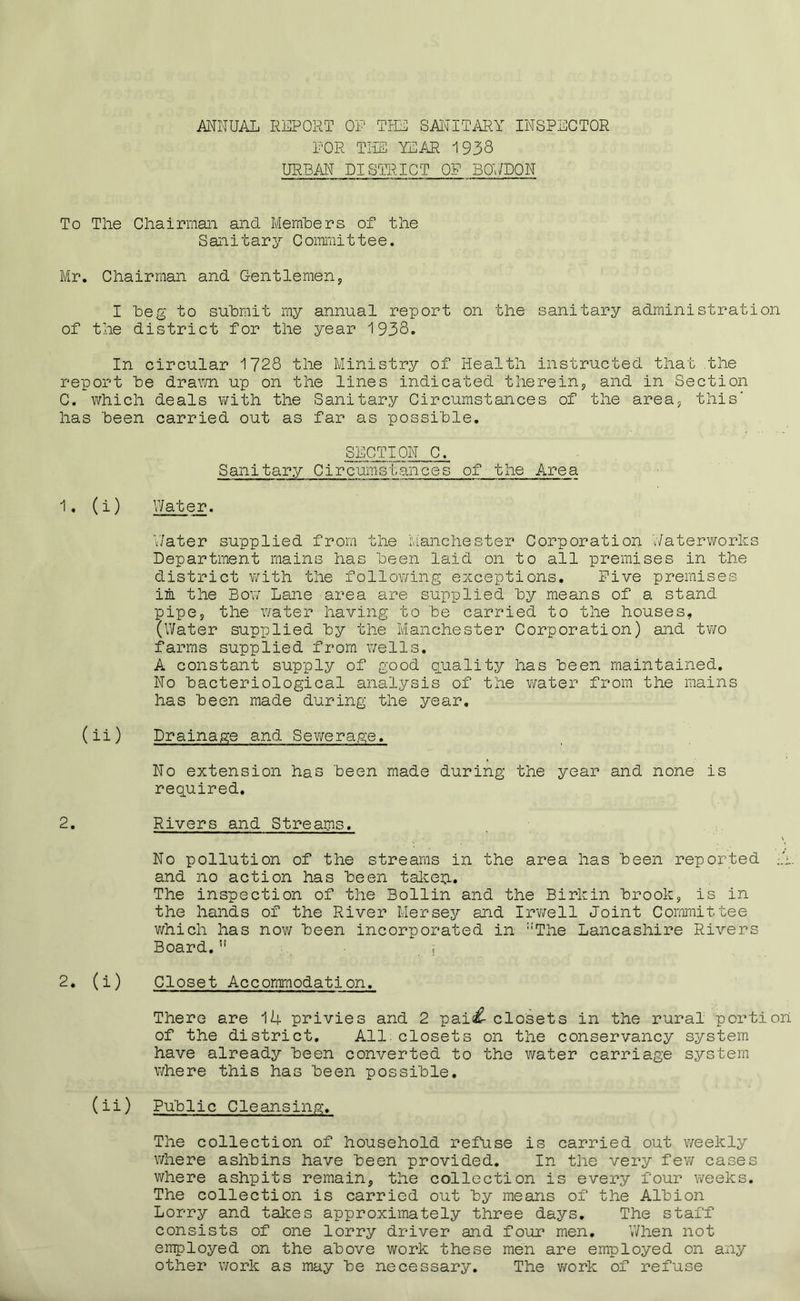 ANNUAL REPORT OF THE SAIT IT ARY INSPECTOR FOR THE YEAR 1938 URBAN DISTRICT OF BOV/DON To The Chairman and Members of the Sanitary Committee. Mr. Chairman and Gentlemen, I beg to submit my annual report on the sanitary administration of the district for the year 1938. In circular 1728 the Ministry of Health instructed that the report be drawn up on the lines indicated therein, and in Section C. which deals with the Sanitary Circumstances of the area, this' has been carried out as far as possible. SECTION C. Sanitary Circumstances of the Area 1. (i) Water. Water supplied from the Manchester Corporation Waterworks Department mains has been laid on to all premises in the district with the following exceptions. Five premises in the Bov/ Lane area are supplied by means of a stand pipe, the water having to be carried to the houses, (Water supplied by the Manchester Corporation) and two farms supplied from wells. A constant supply of good quality has been maintained. No bacteriological analysis of the water from the mains has been made during the year. (ii) Drainage and Sewerage. No extension has been made during the year and none is required. 2. Rivers and Streams. No pollution of the streams in the area has been reported .7. and no action has been taken. The inspection of the Bollin and the Birkin brook, is in the hands of the River Mersey and Irwell Joint Committee which has now been incorporated in ::The Lancashire Rivers Board.u ; 2. (i) Closet Accommodation. There are 14 privies and 2 pai<£ closets in the rural portion of the district. All closets on the conservancy system have already been converted to the water carriage system where this has been possible. (ii) Public Cleansing. The collection of household refuse is carried out weekly where ashbins have been provided. In the very few cases where ashpits remain, the collection is every four weeks. The collection is carried out by means of the Albion Lorry and takes approximately three days. The staff consists of one lorry driver and four men. When not employed on the above work these men are employed on any other work as may be necessary. The work of refuse