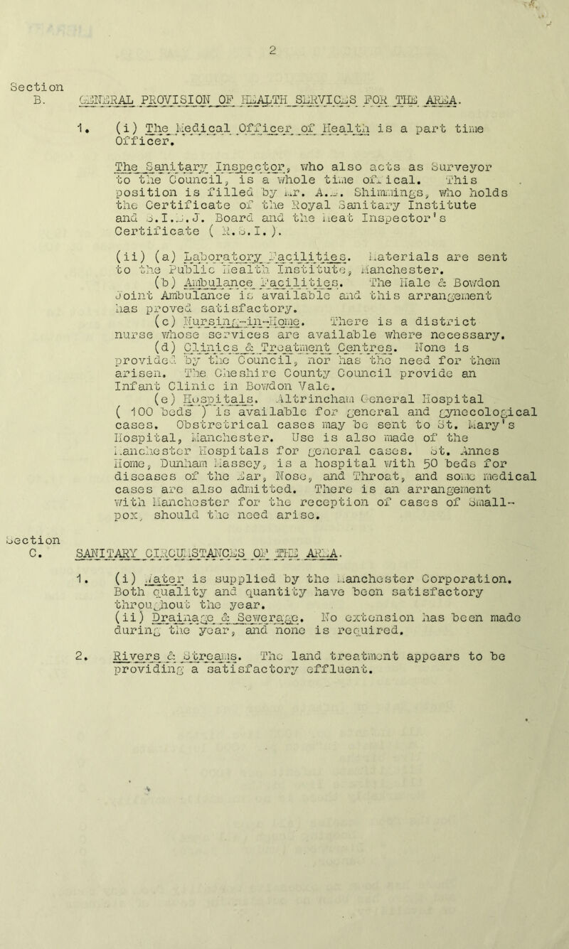 2 Section B. GENERAL PROVISION OF I^_^TH_^SL1RVICm S FOR. THE AREA. 1. (i) The Medical Officer of Health is a part time Officer / ' The J3 an ijt a ry; In_spector, who also acts as Surveyor to the Councils is a whole time of^ical. This position is filled by nr. AShimmings, who holds the Certificate of the Royal Sanitary Institute and s.I.L.J. Board and the neat Inspector’s Certificate ( R.S.I.). (ii) (a) Laboratory facilities, Materials are sent to the Public Health Institutes Manchester. (b) Ambulance Facilities. The Hale & Bowdon Joint Ambulance is available and this arrangement has proved satisfactory. (c) Nursing~in~Home. There is a district nurse vdiose services are available where necessary. (d) 1 in i c s _ JTroa tmejit Centres. LI one is provided 'by the Councils nor has the need for them arisen. The Cheshire County Council provide an Infant Clinic in Bowdon Vale. (e) Hospitals. Altrincham General Hospital ( 100 'beds ) is available for general and gynecological cases. Obstretrical cases may be sent to St. Mary’s Hospitals Manchester. Use is also made of the Manchester Hospitals for general cases. St. Annes Homey Dunham Massey, is a hospital with 50 beds for diseases of the Bar, Hose, and Throat, and some medical cases are also admitted. There is an arrangement with Manchester for the reception of cases of Small- pox, should the need arise. Section 0 • -SAHIjr^^ OP ARLA. 1. (i) Hater is supplied by the Manchester Corporation. Both quality and quantity have been satisfactory throughout the year. (ii) Drainage & Sewerage. Ho extension has been made during the *yoar, and none is required, 2. Rivers & jMcreaius. The land treatment appears to be providing a satisfactory effluent. V