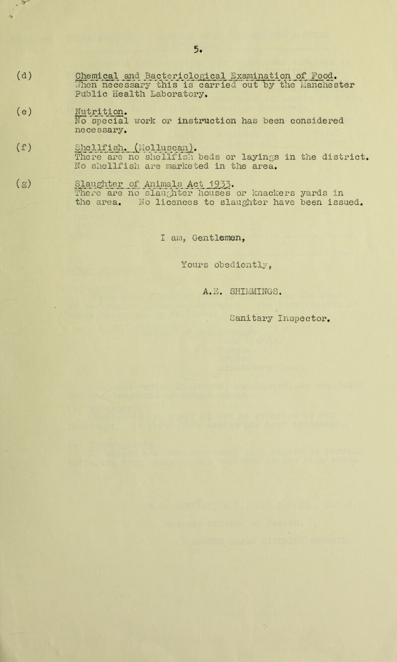 (e) (f) (g) When necessary this is carried out by the Manchester Public Health Laboratory* Nutrition. No special work or instruction has been considered necessary. h 'beds or layings in the distric No shellfish are marketed in the area. Slaughter _of Ayiiimls Act 1933. There are no slaughter houses or knackers yards in the area. No licences to slaughter have been issued Shellfish. (Molluscan There are no sheIlfis I am, Gentlemen, Yours obediently5 A.E. SHIMMINGS. Sanitary Inspector