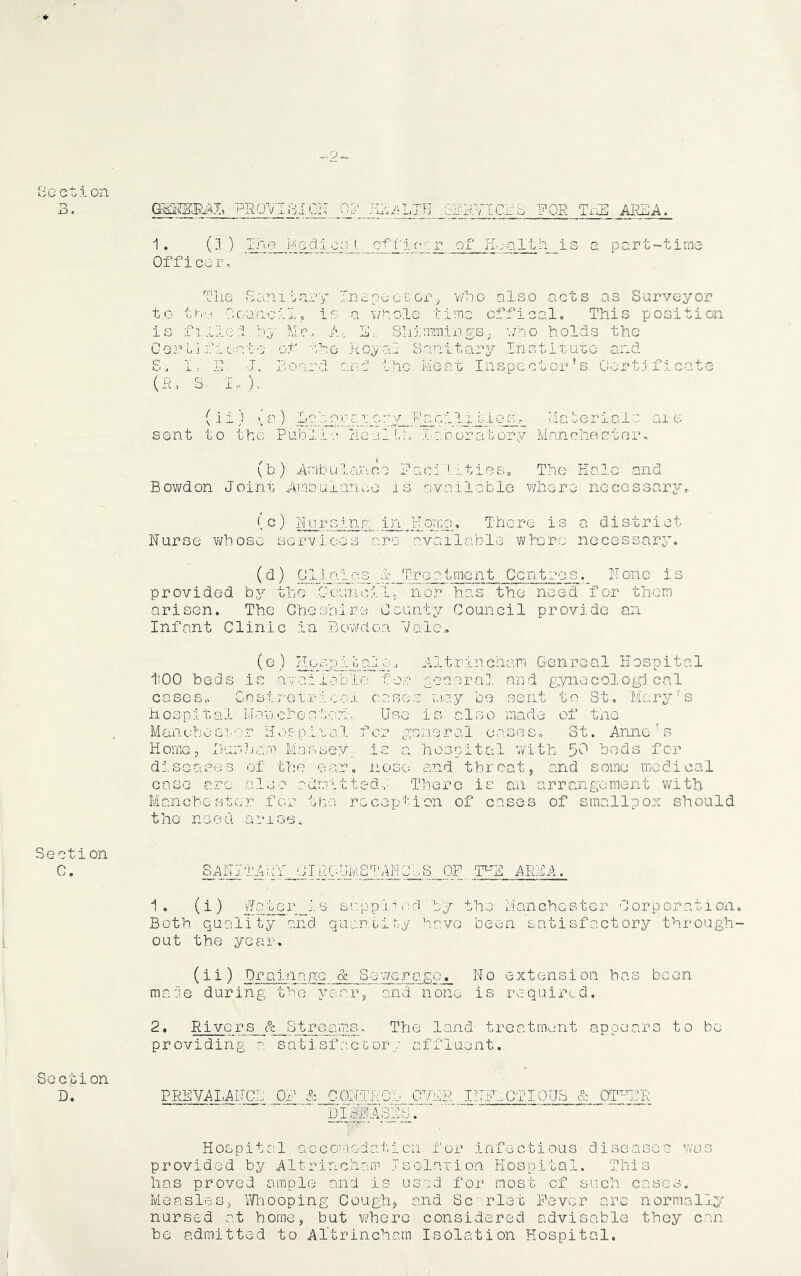 3. PR0Vi3I0IT Oij' b33VICra FOR Tx^ A33A. ■I* (^ ) .Tj<?-JV'Q.dl.cp^- C^^'ictcr of H'jalth Is a part-time Officer, The rhinitary Inspect or ^ ¥/ho also acts as Surveyor to ti^io riouncilp is a v/holo time cffical. This position is fi.liel by Mr,. A, E.-, SliimmixegS; './no holds the Oort;] f i c.at0 of she Koyad Sanitary Instituto and S. i11 J, Board ana’ the Meat Inspector's Certificate (R. S,, I,. )■ (li) (a) Lpborar Mcuerialc are sent to the Public Heull;h .Xaboratory Manchector, (b) Ambulance Paci'Lities, The Kale and Bowdon Joirn: Ambulan.iO is available where necessary^ Rursinp,; in Homo, There is a district Nurse v/bose services are available where necessary. (d) Clhales d Treatment Centres. None is provided by the Council, nor has the need for them arisen. The Cheshire County Council provide an Infant Clinic in Bcwdo.a Vale, (G ■- -'ll t r in cliam Gen real H osp i t al too beds is available for g-eaera], and gynecological cases, Gnstreirioal cases may be sent to St, Mary's hospital Manchester^ Usq ±q also made of txie Manebosror Hospital for general oases, St. Anne's Home, 3urd.i.am Massey,, is a hospital 'With 5^^ beds for dlsoasens of the ear, nose and throat, and some medical case arc also adorltted.,' There is an arrangement with Manchester for the reception of cases of smallpox should the need ari.soc Section C. Section D. ':^hl_cIRC^AS]'AhCh.S_^ iFS AREA. ■1 . (i) ^ sr.pplh:d by the Manchester Corporation Both quality and quancily have been satisfactory through out the year. (ii) Drainage & So'^^'erago. No extension has been maae during the year, and none is requiri^d. 2* Rivers & Streams, The land treatment appears to be providing a satisfactory affluent. PR]^LAN^ OP & CONTROn 07RR INPIGTIOUS & OT^ER mWA^sr Hospital accoMiodaticn for infectious diseases was provided by Altrincham Tsol.arion Hospital. This has proved ample and is used for most of such cases. Measles, ynnooping Cough, and Scrlet Fever arc normally nursed at home, but where considered advisable they can be admitted to Altrincham Isolation Hospital.