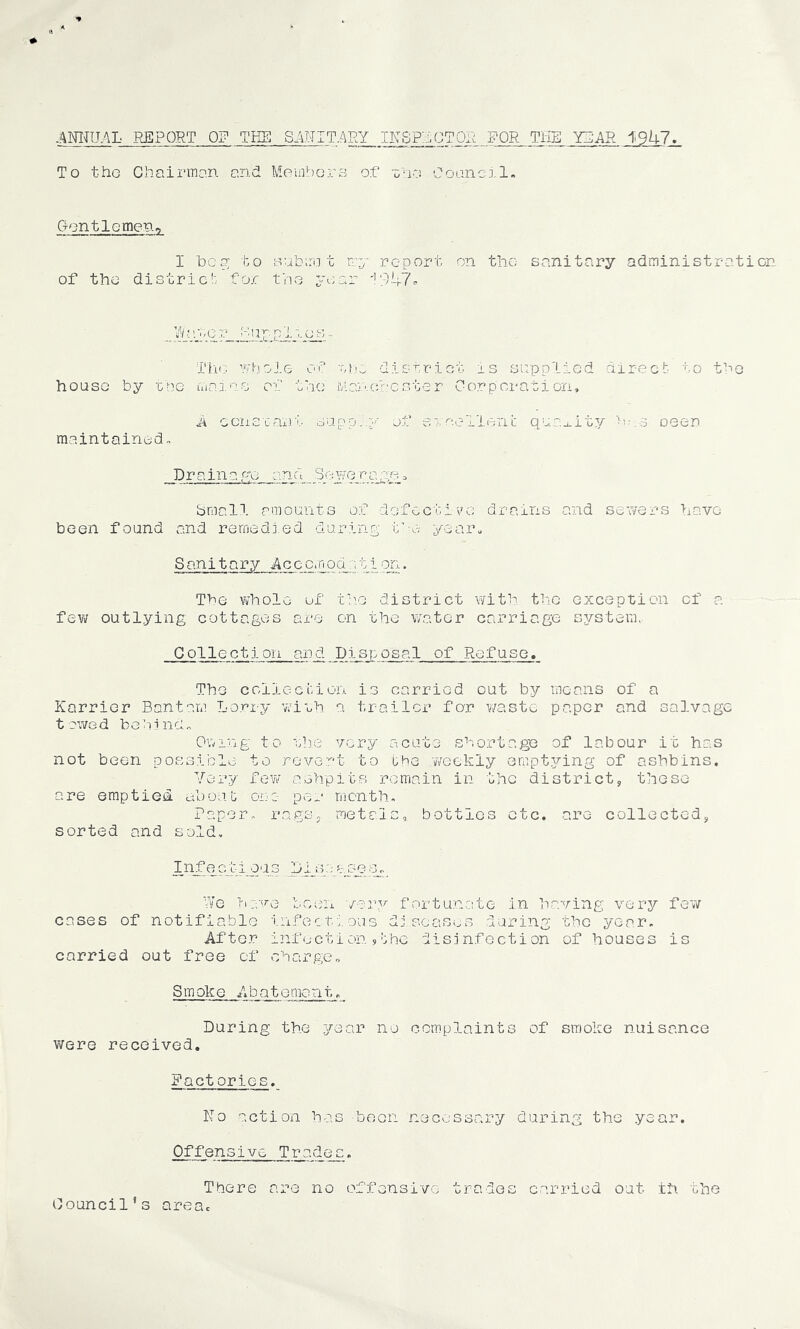INITU.AL REPORT OF THE S.^NIT.ARY IKSP::.OTOR FOR THE Y2AR ^9hl• To the Chairman and MomborB of xn-?. Coancil. Gontlemeno I 1)0 0; to Bubirii t ry report on the- sanitary administration of the districh for tho year '!947^ Tlr; ’rhoie of district is supplied direct- to t^e house by rne luajois of the iv.ancf'cster Corporation, A ccnscant oapp.,y of eroelleni: quaj.ity oeen maintained. Drainage and ^-we_raag_, bmall amounts of defective drains and sewers have been found and remedied during tnv) yearn Sanitary Ac c c.n od r; 11 otl . The vi’hole of th.o district with tiie exception of a fev/ outlying cottages are on the v/ater carriage sj/stem, Collection and.JDisj).osal of Refuse. The collection is carried out by means of a Karrior Bantam Lorry ’wish a trailer for v/aste paper and salvage towed behind. Owing to she very acute shortage of labour it has not been possible to revci't to the weekly ompt3^ing of ashbins. Very few ashpits remain in the district, these are emptied about one- per month. Paper, rags, metals, bottles etc. are collected, sorted and sold, XhiiQ.?ltioas LI_s;;_ayr3s,,_ We T-ia-'na been v-ar.v fortunvote in having very fev/ cases of notifiable infecti.ous diseases daring the year. After infection 5 the disinfection of houses is carried out free of charge. Smoke Abatement. During the j/'ear no complaints of smoke nuisance were received. Pact erics. ITo action has boon necessary during the year. Offensive Trades. There are no offensive trades carried out ih the Council’s area.
