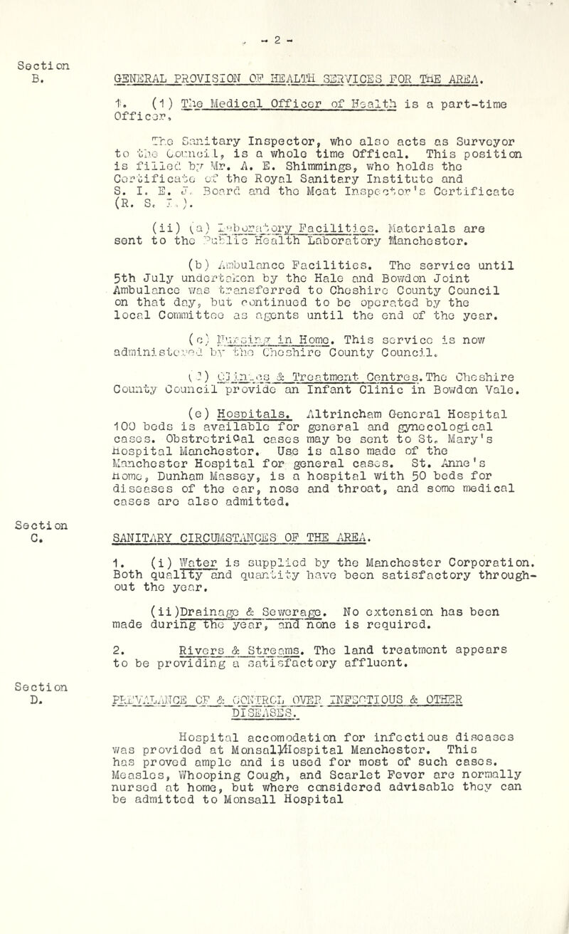 Section B. GENERAL PROVISION OF liEALTH SERVICES FOR THE ARICA, (1) Tile Medical Officer of Health is a part-time Officer, The Sanitary Inspector, who also acts as Surveyor to uj.G Council, is a whole time Offical. This position is filleC hy Mr. A. E. Shimmings, v^ho holds the Coroificate of the Royal Sanitary Institute and S. I. E. J. Board and the Meat Inspector’s Certificate (R. Sc I.). (ii) ^a) laborcatory Facilitj.es. Materials are sent to the '^utlic Health Laboratory Blanchestor. (b) Ambulance Facilities. The service until 5th July undertohen by the Hale and Bowdon Joint Ambulance was transferred to Cheshire County Council on that day, but continued to bo operated by the local Committee as agents until the end of the year. (''A' Nursing in Home. This service is now administered by the Cheshire County Councilc ) Cd Inocs & Treatment Centres. The Cheshire County Council provide an Infant Clinic in Bowdon Vale. (®) Hospitals. Altrincham General Hospital 100 bods is available for general and gynecological cases. ObstretriP'al cases may be sent to St„ Mary's hospital Manchester. Use is also made of the Manchester Hospital for general cases. St. /.jine’s home, Dunham Massey, is a hospital with 50 beds for diseases of the ear, nose and throat, and some medical cases are also admitted, Section C. SANITARY CIRCUI/iSTANCES OF THE AREA. 1. (i) Water is supplied by the Manchester Corporation. Both quality and quantity have been satisfactory through- out the year. (ii)DrainagG & Sewerage. No extension has been made during the year', afiTnone is required. 2* Rivers & Streams. The land treatment appears to be providing a satisfactory affluent. Section D. FT:L:yAL4ni2E__CF_ic__G:OKTRCJ., OVER INFEHTIOUS & OTHER DISEASES. Hospital accomodation for infectious diseases v/as provided at Monsal!]^Iospital Manchester. This has proved ample and is used for most of such cases. Measles, Whooping Cough, and Scarlet Fever are normally nursed at home, but v/here censidered advisable they can be admitted to Monsall Hospital