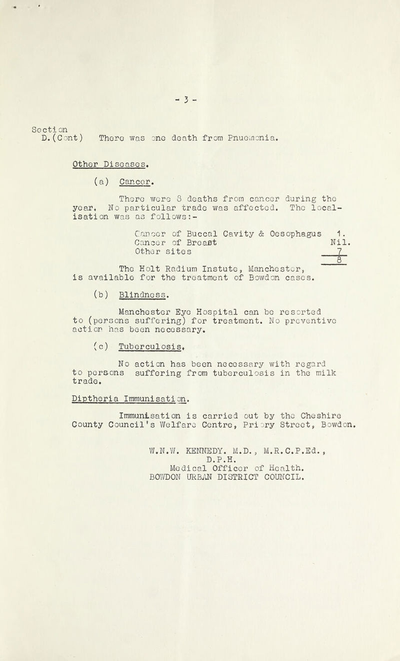 Section D,(Gont) Thoro was one death from Pnueinonia. Other Diseases. (a) Cancer. There were 8 deaths from cancer during the year. No particular trade was affected. The local- isation was as follows I- Caneer of Buccal Cavity & Oesophagus Cancer of Breast Nil. Other sites 7 ^ The Holt Radium Instate, Manchester, is available for the treatment of Bowden cases. (b) Blindness. Manchester Eye Hospital can be resorted to (persons suffering) for treatment. No preventive action has been necessary. (c) Tuberculosis* No action has been necessary with regard to persons suffering from tuberculosis in the milk trade. Diptheria Immunisation. Immunisation is carried out by the Cheshire County Council's Welfare Centre, Priory Street, Bowdon, W.N.W. KENNEDY. M.D., M.R.C.P.Ed., D.P.H. Medical Officer of Health. BOWDON URBTJ^ DISTRICT COUNCIL.