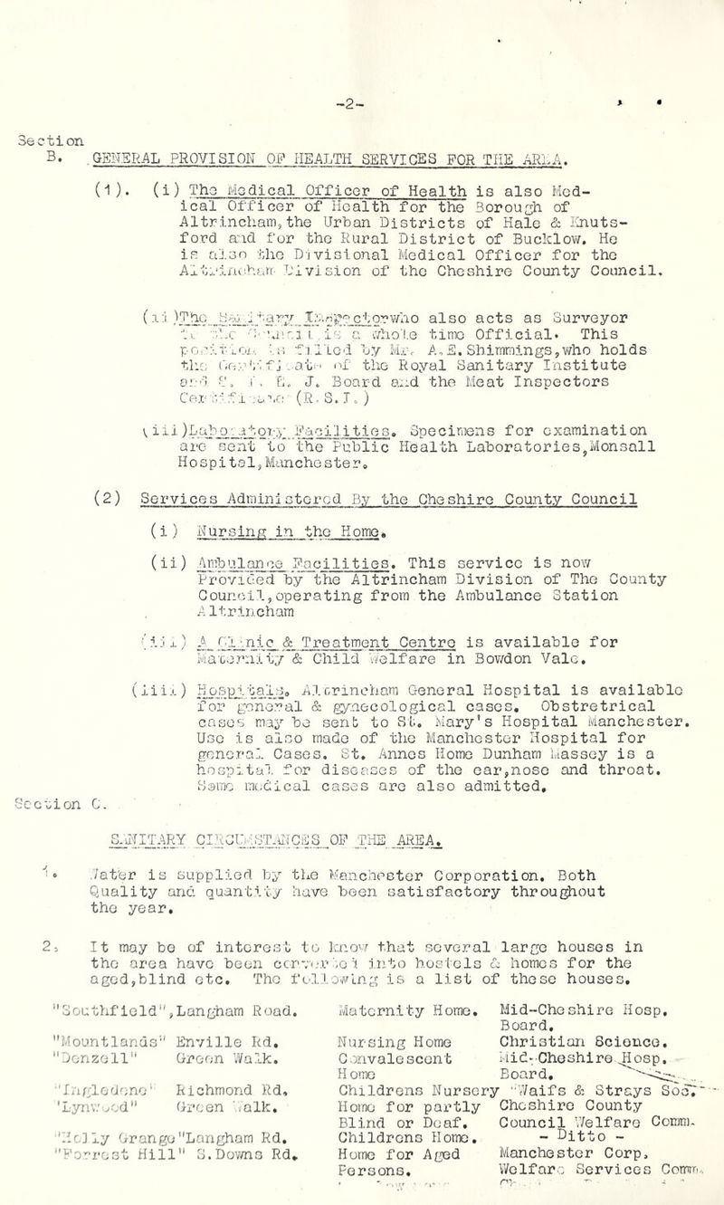 '-2- Section B. .GENERAL PROVISION O.P HEALTH SERVICES FOR THE ARlA. (1). (i) Tho Modical Officer of Health is also Med- ical Officer of Health for the Borough of Altrincham3 the Urban Districts of Hale & linuts- ford and for the Rural District of Bucklovi/', He is also the Divisional Medical Officer for tho Altrinoharr' Division of the Cheshire County Council. (i:i)ThG Ba:. .'itary Ir.ngectorvmo also acts as Surveyor in o-.-niici i., is a \,7ho'!.e time Official. This pG,ni.r-iox,, fRiled by Mrv A,E. Shimmings,who holds the ('io.-.n;-':f j „.atei nf the Royal Sanitary Institute and jD Eo Jo Board and the Meat Inspectors Cer uifi ;a\rn (R. S. Jo ) V iii )Lab_Q_/;ator:>' Eacilities,, Specimens for examination arc sent to the Public Health Laboratories^Monsall Hospital,Manchester® (2) Services Administered By the Cheshire County Council (i) Nursing in the Homo» (ii) AmbUlance Eacilities. This service is now Provided by the Altrincham Division of The County Council,operating from the Ambulance Station Altrincham (i;ix) A, Ol'.nic & Treatment Centro is available for na'ce.Tuiity & Child v/elfare in Bov/don Vale. (iiix) HpBpJ.tal_So Alcrinchara General Hospital is available for general & gynecological cases, Obstretrical cases may be senb to St, Mary’s Hospital Manchester. Use is also made of the Manchester Hospital for general Cases. St. iinnos Homo Dunham Massey is a hospital for diseases of the ear,nose and throat. Some medical cases are also admitted. Seelion C, C-NCDiSTiJ{CE.S^ THE^^A. ./at'er is supplied by the Manchester Corporation, Both Quality and quantity have been satisfactory throuf^out tho year. 2® It may bo of interest to R.novf that several large houses in the area have been cenue-rt-e i j.nto hostels d homes for the aged,blind etc. The fc'dlowlng is a list of these houses. ’'Southfield’',Langham Road. Mountlands” Enville Rd, ’’jonzell” Green Wal.k. Ingledene’ Richmond Rd. ’LynY/'^od Green V/alk, ■'HcJly GrangeLangham Rd. ‘'Eori'ost Hill 3.Dov/no Rd, Maternity Home, Nursing Home Convalescent H orne Mid-Cheshire Hosp, Board, Christian Beionce, MidvCliGshiro 4J^osp, Board, Childrens Nursery Waifs & Strays SodT Homo for partly Cheshire County Council V/elfare Coram. - Ditto - Manchester Corp, Welfare Services Comm Blind or Deaf, Childrens Homo, Home for Aged Persons, '■'W