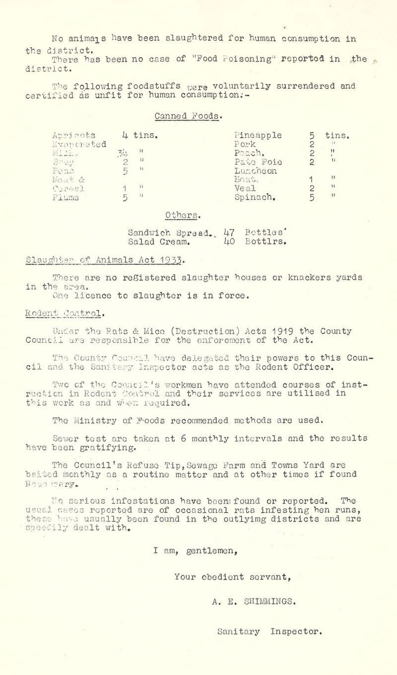 No animals i^ave 1:6611 slaugliter6d for N-uman consumption in tile district. There has been no case of Pood Poisoning reported in t^e district. The follov/ing foodstuffs v/sre voluntarily surrendered and certified as unfit for human consumption.“- Canned Poods. Apri .'ots Pvapcrated - --r: Peas lie cJ, t- (X Cere 8,;!, Plums 4 tins, 5 1  5 ’’ Pineapple P ork Poach. Pato Pole Luncheon Me at, Ve al Spinach, Others. Sandwich Spread,^ 47 Bottles* Salad Cream, 40 Bottlrs, 5 tins, 2  2 2 1 2 5 ’ K Slaug'iiter of Animals Act 19 33 There are no registered slaughter houses or knackers yards in the area. One licence to slaughter is in force. Rodent Contr_ol, Under the Rats & Mice (Destruction) Acts 1919 the County Council are responsible for the enforcraent of the Act. The County Oouaeal have delegated their powers to this Coun cil and the Sanitary Inspector acts as rhe Rodent Officer. Two of the Coujicll's workmen have attended courses of inst- ruction in Rodent Control and their services are utilised in this work as and v/uen required. The Ministry of POods recommended methods are used. Sewer test are taken at 6 monthly intervals and the results have been gratifying. The Council’s Refuse Tip,Sewage Parm and Towns Yard are baited monthly as a routine matter and at other times if found Noun ■■?cry. No serious infestations have heeni found or reported. The usual cases reported are of occasional rats infesting hen runs, these ‘'oi-e usually been found in the outlyimg districts and are speetily dealt v/ith. I am, gentlemen, Your obedient servant, A. E. SHIMMINGS. Sanitary Inspector