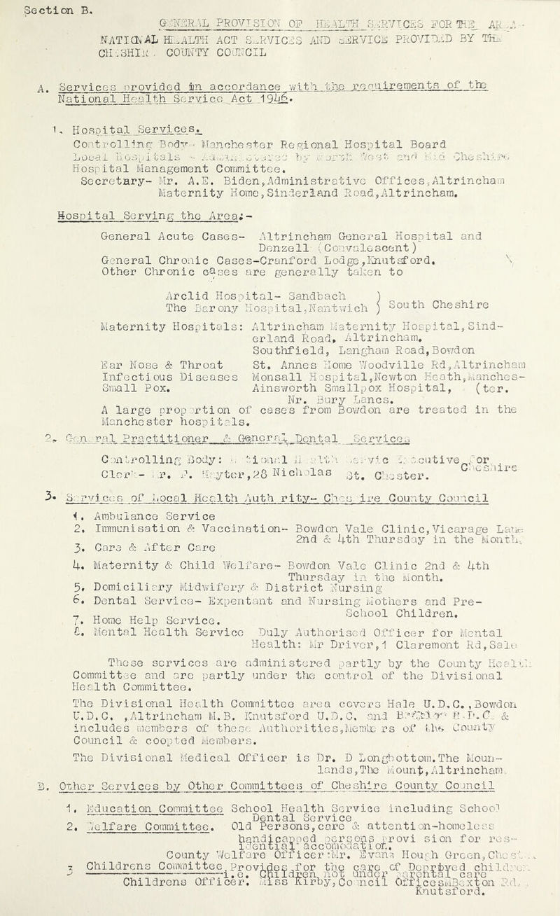 ction B, G-^m:\L PROVISION OF G-^-nCRb FOE • N.ATia^'AL IE:,.ALTH -ACT S..EVICF3 iEID oFEVICF PEOVIOFD BY TiL.. CIIFBHIk , GOIEITY COiE.^GIL A. oervicGS provided jin accordance v;ttli the roonirenient^ _.of tine National Health .Service... Act..1. ^, H Q R P11 a 1. Services, Goatro] li.nn Body - 'Manchester Regional Hospital Board Local Hospitals - nauJixi.olji'ec! by a: jr'Gh Los- anb Kid CliesLir':. Hospital Management Gommittee, Secretary- Mr. A.E. BidenjAdministrative Offices,Altrincham Maternity Home,Sinderland Road,Altrincham. Hospital Serving the Area;- General Acute Gases- Altrincham General Hospital and Denzell (Gonvalescent) General Ghronic Gases-Granf ord Lodge ,Rhutsford. Other Ghronic o^ses are generally taken to o Arclid Hospital- Sandbach ) The Barony Hospital,Nantwich ) South Gheshire Maternity Hospitals: Altrincham Maternity Hospital,Sind- erland Road» Altrincham, S ou thf i e 1 d 5 Lan gham R oa d, B ov/d on Ear Nose & Throat St. Annes Home V/oodville Rd,Altrincham Infectious Diseases Monsall Hospital,Newt on Heath,ranches- Small Pox, Ainsworth Smallpox Hospital, (ter. Nr. Bury Lancs. A large proportion of cases from Bov/d on are treated in the Manchester hospitals, G-cn..ral Practitioner & (}<^ncralj:)o_nta 1. Services G )n r ol 1 i n B ody : .<, Clcr':- ..r, F. Haytcr ional L. alth :-e>yiG 28 Nicholas 3-^ q,,. OGutive^, or, . Coc.onire ster. Srrviccs of Local Health Auth rity-- Ches ire Qounty Gouncil Ambulance Service 2, Immunisation & Vaccination- Bov/don Vale Glinic,Vicarage Lanr: 2nd & 4th Thursday in the Month, 3. Gare & After Gare 4« Maternity & Ghild Welfare- Bowdon Vale Glinic 2nd & 4th Thursday in the Month, 5, Domiciliary Midwifery & District Nursing 6, Dental Service- Expentant and Nursing Mothers and Pre- . School Ghildren, 7. Horae Help Service. 8. Mental Health Service Duly Authorised Officer for Mental Health: Mr Driver,i Glaremont Rd,Salu These services are administered partly by the Gounty Heal'N Gommittee and are partly under the control of the Divisional Health Gommittee. The Divisional Health Gommittee area covers Hale U. D, G. , Bov/don U.D.G. , Altrincham M.B. Knutsford U.D.C. and BdAltl r •' R - In C. & includes members of these AuthoritieSjMemlx; rs of ths Gounty Council & coopted Members. The Divisional Medical Officer is Dr. D Longbottom.The Moun- land s 5 T1x3 Mount, Altrincham ^' Other Services by Other Committees of Cheshire County Council 1. 2. 7 Education Committee School Health Service including School Dental Service Welfare Committee. Old Persons,care & attention-homeless handjeapoed oersons brovi sion for res- idential acc dm oda 11 on. County Well are Childrens Committee Provides f GhiIdr ui 11 cer :Mr, .b van11 ou; ,li LTl OOXia UU<J .b Childrens Officer*. Miss or the care cf DopriiyGd Iren, not under 2archtal_ care child.’x A1 r b y, 0 o ill c i 1 Off ice smBg x t on R d, Knutsford.