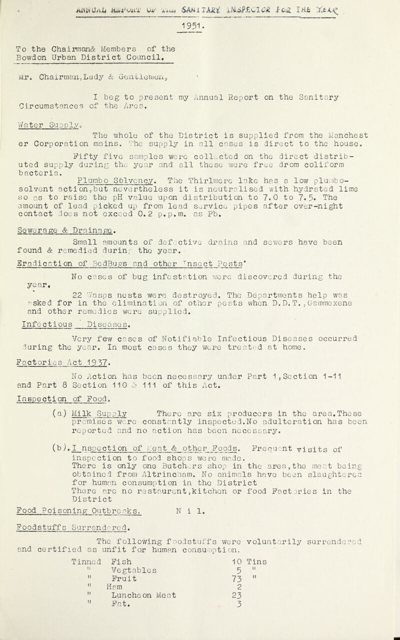 U*’' iSAW J. -fc.^ JHii 1951. To the Chairman& Members of the Bowdon Urban District Council, Mr, Chairman,Lady & Centlemen, I beg to present my Annual Report on the Sanitary Circumstances of the Area. VAater Supply, The whole of the District is supplied from the Manchest er Corporation mains. The supply in all cases is direct to the house. Fifty five samples were collected on the direct distrib- uted supply during the year and all these vvere free drom coliform bacteria. PIumbo Solvency. The Thirlmere lafce has a low plumbo- solvent actionpbut nevertheless it is neutralised with hydrated lime BO as to raise the pH value upon distribution to 7.0 to 7.5. THe amount of lead picked up from lead service pipes after over-night contact does not exceed 0.2 p.p.m. as Pb, Sewerage & Drainage. Small amounts of defective drains and sewers have been found & remedied durinf the year. Eradication of BedBugs and other ^nsect Pests * No cases of bug infestation Y/ere discovered during the year, 22 V/asps nests were destroyed. The Departments help was -^sked for in the elimination of other pests v\fhen D. D. T. , C-ammexene and other remedies vrcre supplied. Infectious Diseases. Very few cases of Notifiable Infectious Diseases occurred during the year. In most cases they v/ere treaterd at home. Factories Act 1937. No Action has been necessary under Part 1,Section 1-11 and Part 8 Section 110 A 111 of this Act. Inspection of Food» (a) Milk Supply There are six producers in the area.These premises were constantly inspected.No adulteration has been reported and no action has been necessary. (b),I nspection of Meat & other Foods. Frequent visits of inspection to food shops were made. There is only one Butch.^rs shop in the area, the meat bein obtained from AltrincAam. No animals have been slaughters for human consumption in the District There are no restaurent,kitchon or food Factories in the District Food Poisoning Outbreaks. Nil. Foodstuffs Surrendered. The following foodstuffs were voluntarily surrendered and certified as unfit for human consumption. Tinned Fish 10 Tins if Vegtables 5 It It Fruit 73 II It Ham 2 II Luncheon Meat 23 II Fat. 3 bO Tj
