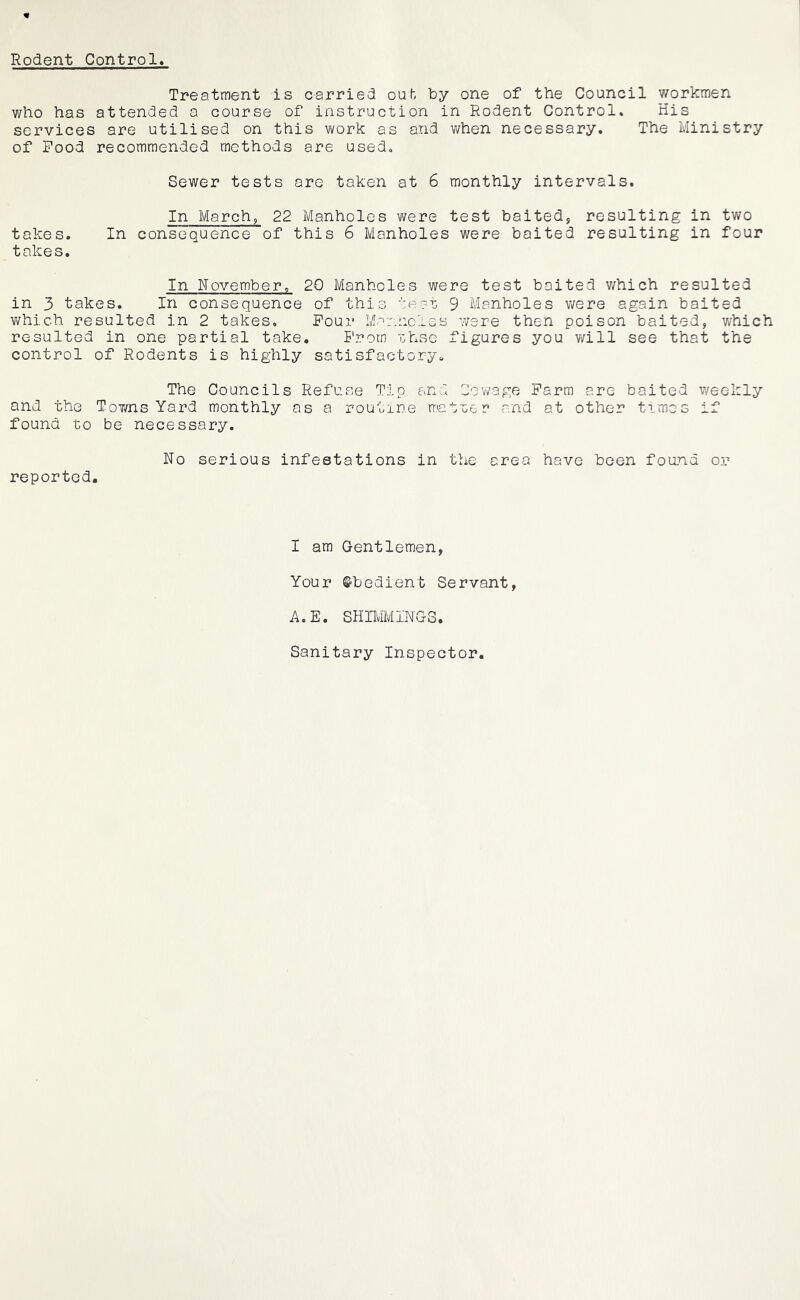 Rodent Control Treatment is carried ouh by one of the Council v/orkmen who has attended a course of instruction in Rodent Control. His services are utilised on this work as and when necessary. The Ministry of Pood recommended methods are used. Sewer tests are taken at 6 monthly intervals. In March, 22 Manholes were test baited, resulting in tv/o takes. In consequence of this 6 Manholes were baited resulting in four takes. In November. 20 Manholes were test baited v/hich resulted in 3 takes. In consequence of this test 9 Manholes v/ere again baited which resulted in 2 takes. Pour Mer.holes were then poison baited, which resulted in one partial take. Prom ohse figures you will see that the control of Rodents is highly satisfactory« The Councils Refuse Tip and Cowage Parm are baited weekly and the Towns Yard monthly as a routine mat'ccr and at other times if found to be necessary. No serious infestations in the area have been foand or reported. I am Gentlemen, Your ©bedient Servant, A.E. SHIMMINGS. Sanitary Inspector