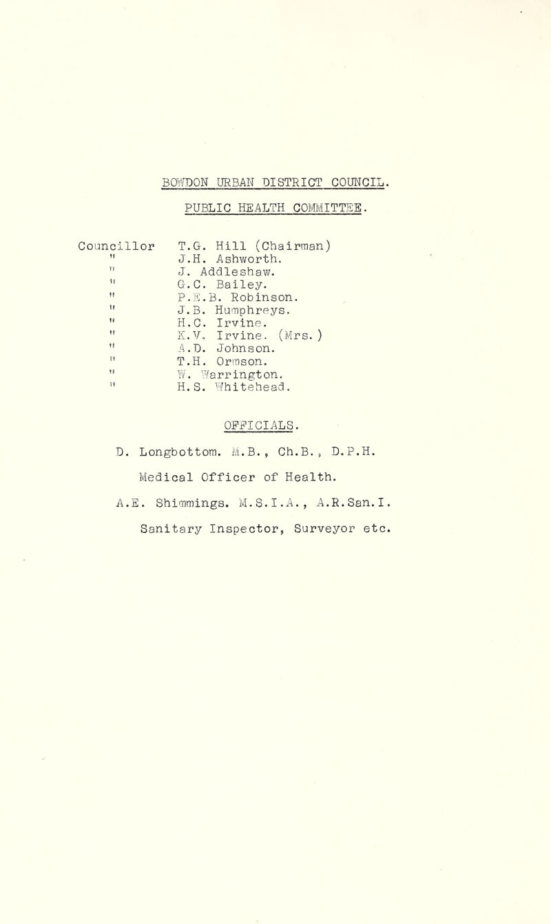 PUBLIC HEALTH COMMITTEE. Councillor T.G. Hill (Chairman)  J.H. Ashworth.  J. Addleshaw.  G.C. Bailey.  P.E.B. Robinson. ” J.B. Humphreys.  H.C. Irvine.  K.Vo Irvine. (Mrs.)  A.D. Johnson. H T.H. Ormson.  W. Warrington. n H.S. Whitehead. OFFICIALS. D. Longbottom. M.B., Ch.B., D.P.H. Medical Officer of Health. A.E. Shimmings. M.S.I.A., A.R.San.I Sanitary Inspector, Surveyor etc