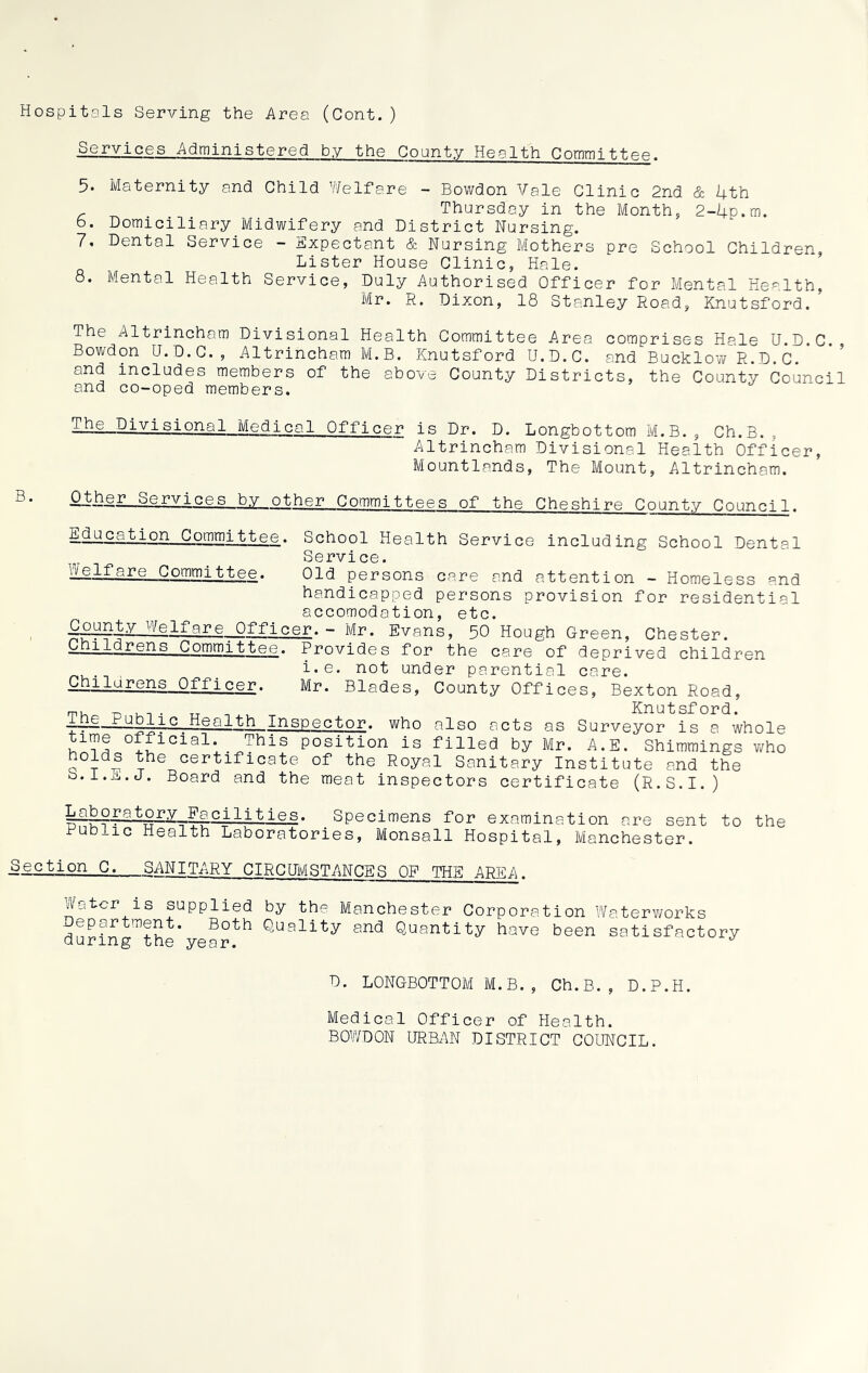 Hospitals Serving the Area (Cont.) Services Administered by the County Health Committee. 5. Maternity and Child Welfare - Bowdon Vale Clinic 2nd & 4th r ^ Thursday in the Month, 2-4p.m. b. Domiciliary Midwifery and District Nursing. 7, Dental Service - Expectant & Nursing Mothers pre School Children, Lister House Clinic, Hale. 8. Mental Health Service, Duly Authorised Officer for Mental Health, Mr. R. Dixon, 18 Stanley Road, Knutsford.’ The Altrincham Divisional Health Committee Area comprises Hale U.D.C. Bowdon U.D.C., Altrincham M.B. Knutsford U.D.C. and BucklowR.D.C and includes members of the above County Districts, the County Council and co-oped members. The Divisional Medical Officer is Dr. D. Longbottom M.B., Ch.B. Altrincham Divisional Health Officer, Mountlands, The Mount, Altrincham. Other Services by other Committees of the Cheshire County Council. E^^ajy^or^^ommijfctee. School Health Service including School Dental Service. iielfare_Comm_ittee. Old persons care and attention - Homeless and handicapped persons provision for residential accomodation, etc. vy<5-^are ~ Mr. Evans, 50 Hough Green, Chester. Childrens .Committee. Provides for the care of deprived children i*e. not under parential care. Chilurens Officer. Mr. Blades, County Offices, Bexton Road, m, _ Knutsford. _ijie Public Healjbh Inspector, who also acts as Surveyor is a whole T1™® °{£icial* This P°sition is filled by Mr. A.E. Shimmings who certificate of the Royal Sanitary Institute and the b.l.ji.j. Board and the meat inspectors certificate (R.S.I.) Laboratory Facilities. Specimens for examination are sent to the Public Health Laboratories, Monsall Hospital, Manchester. Section C. SANITARY CIRCUMSTANCES OF THE AREA. Water is supplied by the Manchester Corporation Waterworks Department. Both Quality and Quantity have been satisfactory during the year. ** D. LONGBOTTOM M.B., Ch.B., D.P.H. Medical Officer of Health. BOWDON URBAN DISTRICT COUNCIL.