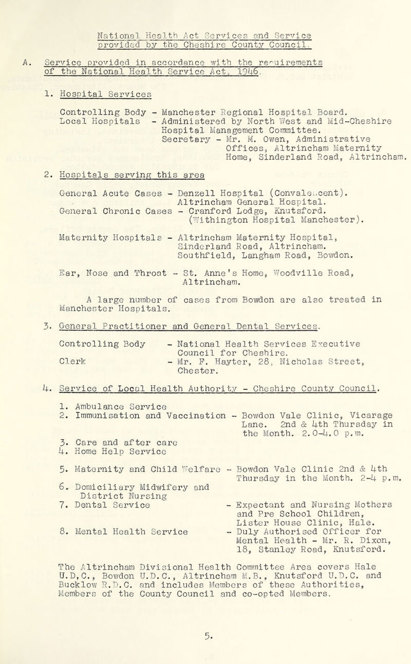 National Health Act Services and Service provided by the Cheshire County Council. A. Service provided in accordance with the requirements of the National Health Service Act,/ 194^ 1. Hospital Services Controlling Body - Manchester Regional Hospital Board. Local Hospitals - Administered by North West and Mid-Cheshire Hospital Management Committee. Secretary - Mr. M. Ov/en, Administrative Offices, Altrincham Maternity Horae, Sinderland Road, Altrincham. 2. Hospitals serving this area General Acute Cases - Denzell Hospital (Conval0..jcent). Altrincham General Hospital. General Chronic Cases - Cranford Lodge, Knutsford. (Withington Hospital Manchester). Maternity Hospitals - Altrincham Maternity Hospital, Sinderland Road, Altrincham. Southfield, Langham Road, Bowdon. Ear, Nose and Throat - St. Anne’s Home, Woodville Road, Altrincham. A large number of cases from Bowdon are also treated in Manchester Hospitals. 3. General Practitioner and General Dental Services. Controlling Body - National Health Services Executive Council for Cheshire. Clerk - Mr. P. Hayter, 28, Nicholas Street, Chester. 4. Service of Local Health Authority - Cheshire County Council, 1. Ambulance Service 2. Immunisation and Vaccination - Bovi/don Vale Clinic, Vicarage Lane. 2nd & 4th Thursday in the Month. 2.0-4.0 p.m. 3. Care and after care 4. Home Help Service 5. Maternity and Child Welfare -- Bowdon Vale Clinic 2nd & 4th Thursday in the Month. 2-4 p.m. - Expectant and Nursing Mothers and Pre School Children, Lister House Clinic, Hale. - Duly Authorised Officer for Mental Health - Mr. R. Dixon, 18, Stanlej^ Road, Knutsford. The Altrincham Divisional Health Committee Area covers Hale U.D,C., Bowdon U.D.C., Altrincham M.B., Knutsford U.D.C. and Bucklo\¥ R.D.C. and includes Members of these Authorities, Members of the County Council and co-opted Members. 6. Domiciliary Midv/ifery and District Nursing 7. Dental Service 8. Mental Health Service