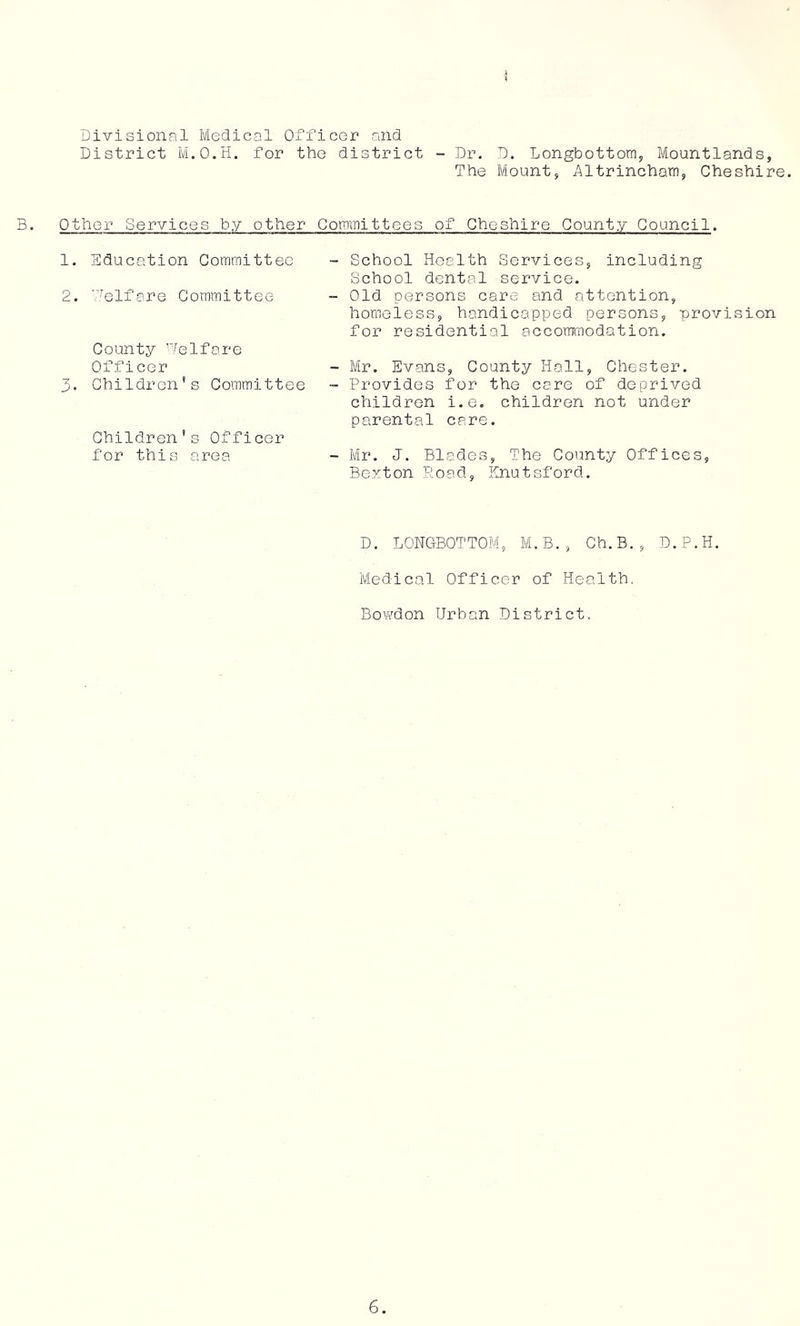 Divisional Medical Officer and District M.O.H. for the district - Dr. D. Longbottom, Moantlands, The Mount, Altrincham, Cheshire. B. Other Services by other Committees of Cheshire County Council. 1. Education Committee - School Health Services, including School dental service. 2. '.lelfare Committee - Old persons care and attention, homeless, handicapped persons, provision for residential accommodation. County Welfare Officer - Mr. Evans, County Hall, Chester. 3. Children’s Committee - Provides for the care of deprived children i.e. children not under parental care. Children’s Officer for this area - Mr. J. Blades, The County Offices, Bexton Road, Knutsford. D. LONCtBOTTOM, M.B., Ch.B., D.P.H. Medical Officer of Health. Bowdon Urban District.