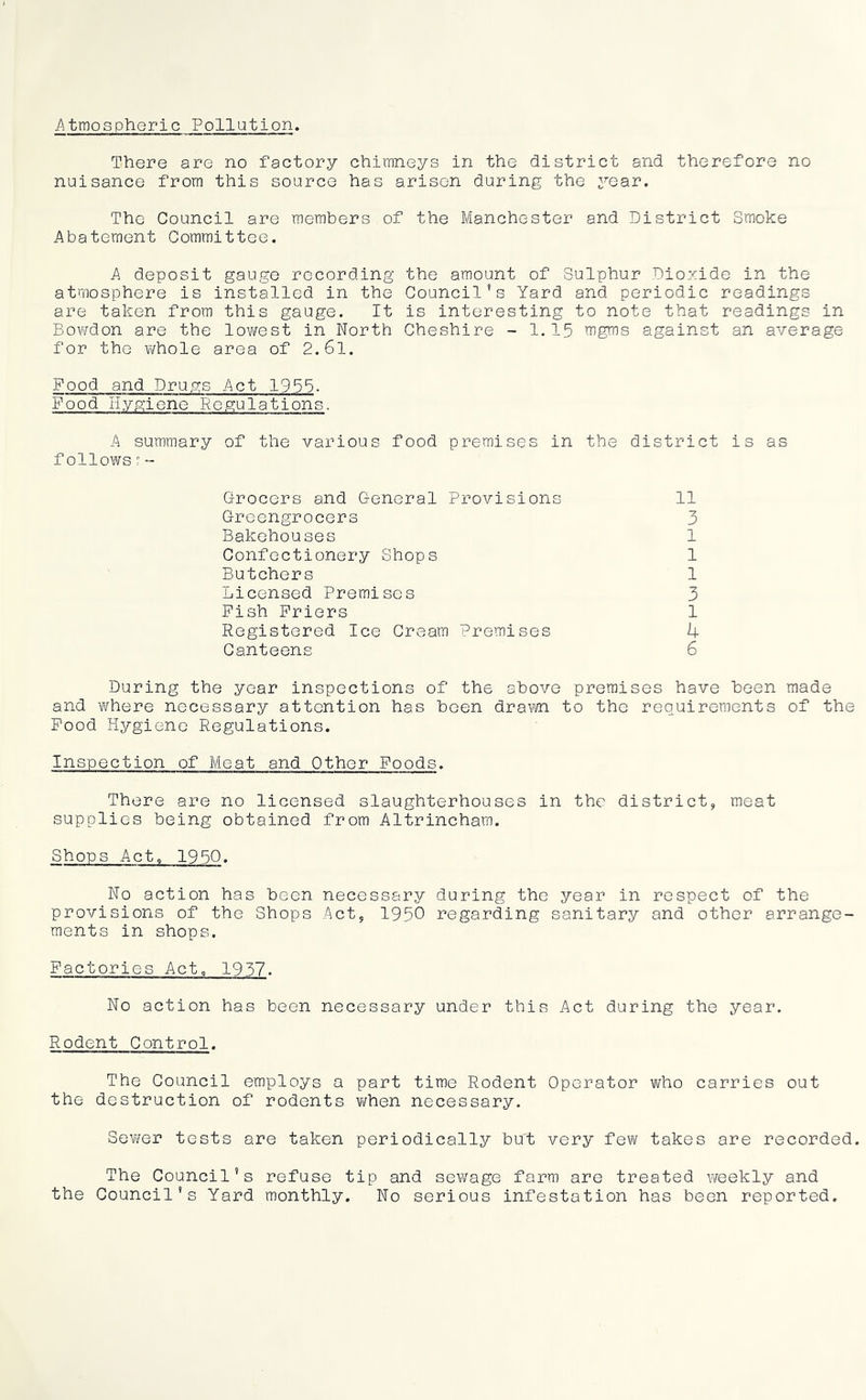Atmospheric Pollution. There are no factory chimneys in the district and therefore no nuisance from this source has arisen during the year. The Council are members of the Manchester and District Smoke Abatement Committee. A deposit gauge recording the amount of Sulphur Diozide in the atmosphere is installed in the Council’s Yard and periodic readings are taken from this gauge. It is interesting to note that readings in Bowdon are the lov/est in North Cheshire - 1.15 mgms against an average for the whole area of 2.61. Food and Drugs Act 1955. Food Hygiene Regulations. A summary of the various food premises in the district is as follows :■ - Grocers and General Provisions Greengrocers Bakehouses Confectionery Shops Butchers Licensed Premises Fish Friers Registered Ice Cream Premises Canteens 11 3 1 1 1 3 1 k 6 During the year inspections of the above premises have been made and vifhere necessary attention has been drawn to the requirements of the Pood Hygiene Regulations. Inspection of Meat and Other Foods. There are no licensed slaughterhouses in the district, meat supplies being obtained from Altrincham. Shops Act, 1950. No action has been necessary during the year in respect of the provisions of the Shops Act, 1950 regarding sanitary and other arrange- ments in shops. Factories Act, 1937. No action has been necessary under this Act during the year. Rodent Control. The Council employs a part time Rodent Operator who carries out the destruction of rodents vi/hen necessary. Sewer tests are taken periodically but very few takes are recorded. The Council’s refuse tip and sewage farm are treated weekly and the Council’s Yard monthly. No serious infestation has been reported.