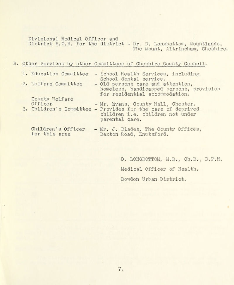 Divisional Medical Officer and District M.O.H. for the district - Dr. D. Longhottoiri, Mountlands, The Mount, Altrincham, Cheshire. B. Other Services by other Committees of Cheshire County Council. 1. Education Committee 2. Welfare Committee County Welfare Officer 3. Children’s Committee School Health Services, including School dental service. Old persons care and attention, homeless, handicapped persons, provision for residential accommodation. Mr. Evans, County Hall, Chester. Provides for the care of deprived children i.e. children not under parental care. Children’s Officer for this area Mr. J. Blades, The County Offices, Bexton Road, IDiutsford. D. LONGBOTTOM, M.B., Ch.B., D.P.H. Medical Officer of Health. Bowdon Urban District.