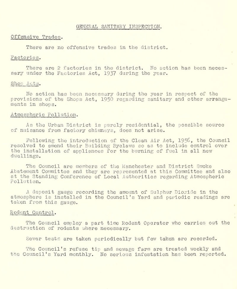 GENi3RAL SANITARY INSPECTION. Offensive Trades. There are no offensive trades in the district. Factories. There are 2 factories in the district. No action has been neces- sary under the Factories Actj 1937 during the year. Shop Acts. No action has been necessary during the year in respect of the provisions of the Shops Actj 1950 regarding sanitary and other arrange- ments in shops. Atmospheric Pollution. As the Urban District is purely residential, the possible source of nuisance from factory chiameys, does not arise. Follov/ing the introduction of the Clean Air Act, 1956, the Council resolved to amend their Building Byelaws so as to include control over the installation of appliances for the burning of fuel in all new dv/el lings. The Council are members of tlie Manchester and District Smoke Abatement Committee and they are represented at this Committee and also at the Standing Conference of Local Authorities regarding Atmospheric Pollution. A deposit gauge recording the amount of Sulphur Dio:ride in the atmosphere is installed in the Council’s Yard and periodic readings are taken from this gauge. Rodent Control. The Council employ a part time Rodent Operator who carries out the destruction of rodents where necessary. Sewer tests are taken periodically but few taken are recorded. The Council’s refuse tip and sewage farm are treated weekly and the Council's Yard monthly. No serious infestation has been reported.