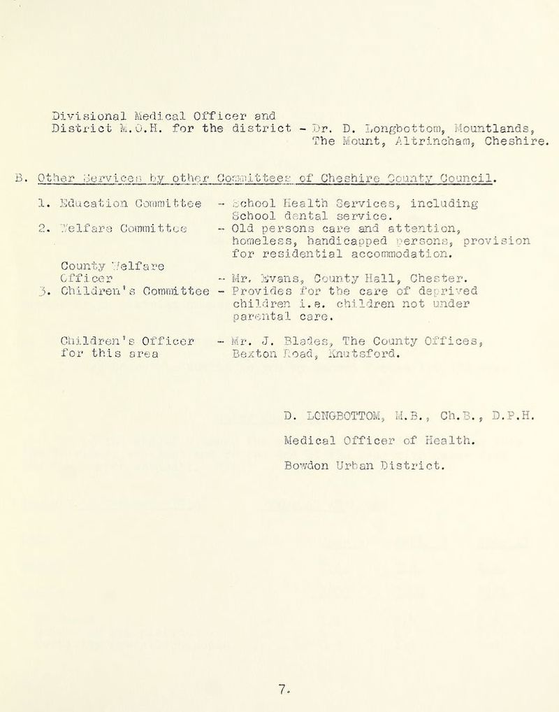 Divisional Medical Officer and District M.O.H. for the district -Dr. D. Longbottom, MoantlandSy The Mount, /iltrincham, Cheshire. Other oervices by other Goraaiittees of Cheshire County Council 1 o y. E ducat i o n 0 oro m i t, t e e 'e 1 f a re Go mrn i 11. c e County ’.'/elfare Officer Ohi1dren’s C orami11 e e - dchool Health Services, including School dental service. - Old persons care and attention, homeless, handicapped uersons, provision for residential accommodation. - Mr, Evans, County Hall, Chester. - Provides for the care of deprived children i.e. children not under parental care. C i. .0.1 d r e n '' s Office r for this area Mr. J. Blades, The County Offices, Bexton Hoad, iinutsford. D. I.CNGB0TT0M, M. B. , Oh, 3. , D. P. H. Medical Officer of Health. Bowdon Urban District.