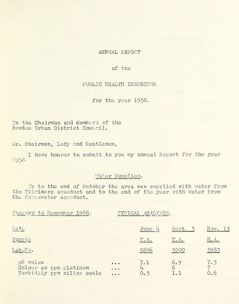 ANNUAL REPORT of the PUBLIC HEALTH INSPECTOR for the year 1958. To the Chairman and Members of the Bov;don Urban District Council. Mr. Chairmany Lady and G-entlemen, I have honour to submit to you my Annual Report for the year 1958< Water Suppl.ies. Up to the end of October the area vi^as supplied with water from the Thirlmere aqueduct and to the end of the year with water from the Haveswater aqueduct. January to December 1958. TYPICAL ANALYSES. Da.te June 4 Sept. 3 Nov. 13 T. A. T. A. H.A. Lab. No. 5806 5900 5985 pH value • • • 7.1 6.9 7.3 Colour as ppm platinum 4 6 7