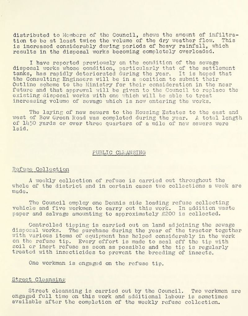 distributed to Members of the Council, shows the amount of infiltra- tion to be at least twice the volume of the dry weather flov/. This is increased considerably during periods of heavy rainfall, v/hich results in the disposal works becoming completely overloaded. I have reported previously on the condition of the sewage disposal works whose condition, particularly that of the settlement tanks, has rapidly deteriorated during the year. It is hoped that the Consulting Engineers virill be in a position to submit their Outline scheme to the Ministry for their consideration in the near future and that approval will be given to the Council to replace the existing disposal works with one which will be able to treat increasing volume of sewage which is now entering the works. The laying of new sewers to the Housing Estates to the east and west of Bow Green Road was completed during the year. A total length of 1450 yards or over three quarters of a mile of new sewers were laid. PUBLIC CLLMSINC Refuse Collection A weekly collection of refuse is carried out throughout the whole of the district and in certain cases tw'o collections a week are made. The Council employ one Dennis side loading refuse collecting vehicle and five workmen to carry out this vi/ork. In addition waste paper and salvage amounting to approximately £200 is collected. Controlled tipping is carried out on land adjoining the sewage disposal works. The purchase during the year of the tractor together Yi/ith various items of equipment has helped considerably in the work on the refuse tip. Every effort is made to seal off the tip with soil or inert refuse as soon as possible and the tip is regularly treated vi^ith insecticides to prevent the breeding of insects. One workman is engaged on the refuse tip. Street Cleansing Street cleansing is carried out by the Council. Two workmen are engaged full time on this viork and additional labour is sometimes available after the completion of the weekly refuse collection.