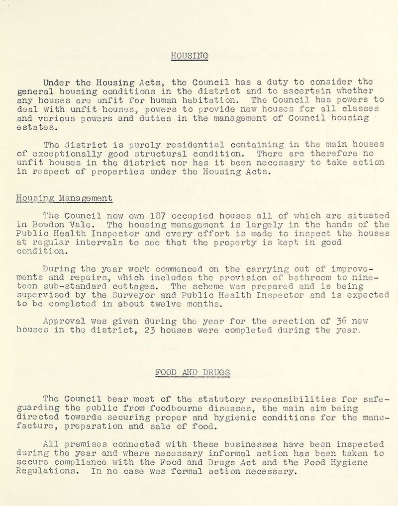 HOUSING Under the Housing Acts, the Council has a duty to consider the general housing conditions in the district and to ascertain whether any houses are unfit for human habitation. The Council has powers to deal v/ith unfit houses, pov^ers to provide new houses for all classes and various powers and duties in the management of Council housing e states. The district is purely residential containing in the main houses of exceptionally good structural condition. There are therefore no unfit houses in the district nor has it been necessary to take action in respect of properties under the Housing Acts. Housing Management The Council now OY/n 187 occupied houses all of which are situated in BoY/don Vale. The housing management is largely in the hands of the Public Health Inspector and every effort is made to inspect the houses at regular intervals to see that the property is kept in good condition. During the year ’vvork commenced on the carrying out of improve- ments and repairs, which includes the provision of bathroom to nine- teen sub-standard cottages. The scheme v/as prepared and is being supervised by the Surveyor and Public Health Inspector and is expected to be completed in about tv/elve months. Approval was given during the year for the erection of 36 new houses in the district, 23 houses were completed during the year. POOD AN'D DRUGS The guarding dire cted facture, Council bear most of the statutory responsibilities for safe- the public from foodbourne diseases, the main aim being towards securing proper and hygienic conditions for the manu- preparation and sale of food. All premises connected with these businesses have been inspected during the year and Yfhere necessary informal action has been taken to secure compliance Y/ith the Pood and Drugs Act and the Pood Hygiene Regulations. In no case v/as formal action necessary.