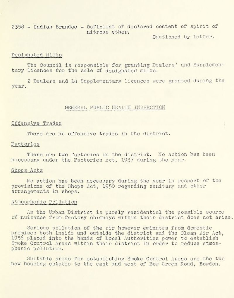 2358 - Indian Brandee Deficient of declared content of spirit of nitrous ether. Cautioned by letter. Desipyiated Milks The Council is responsible for granting Dealers’ and Supplemen- tary licences for the sale of designated milks. 2 Dealers and lU Supplementary licences were granted during the year. GENER/\L PUBLIC HEALTH INSPECTION Offensive Trades There are no offensive trades in the district. Fact orles There are tv/o factories in the district. No action has been necessary under the Factories /\ct^ 1937 during the year. Shops Acts No action has been necessary during the year in respect of the provisions of the Shops Aot^ 1950 regarding sanitary and other arrangements in shops, ■atmospheric Pollution As the Urban District is purely residential the possible source of nuisance from factory chimneys within their district does not arise. Serious pollution of the air however eminates from domestic premises both inside and outside the district and the Clean i^ir .^'ict^ 1958 placed into the hands of Local .i'\uthorities power to establish Smoke Control Lreas within their district in order to reduce atmos- pheric pollution. Suitable areas for establishing Smoke Control ..'■;reas are the two new housing estates to the east and west of Bow Gi-reen Poad, Bowdon.