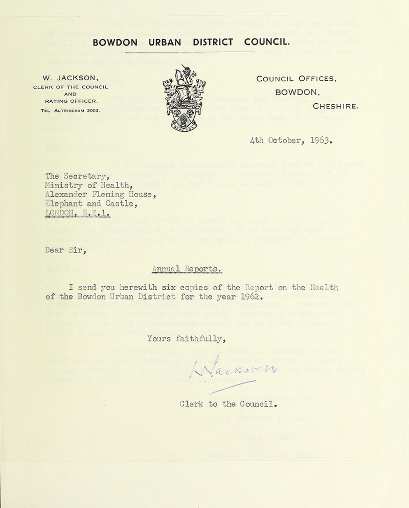 CLERK OF THE COUNCIL AND RATING OFFICER. Tel. Altrincham 2003. W. JACKSON, Council Offices, BOWDON, Cheshire. 4th October, 1963 The Secretary, Kinistiy of Health, Alexander ITeming House, Tlephant and Castle, LONDON. S.E.l. Dear Sir, Annual Reports I send you herewith six copies of the Report on the Health of the Bowdon Urban District for the year 1962, Yours faithfully. Clerk to the Council