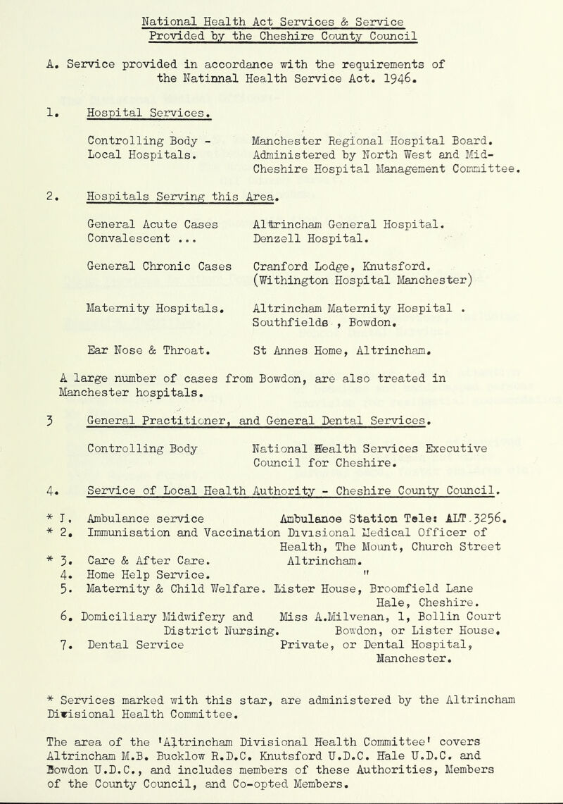 National Health Act Services & Service Provided by the Cheshire Coimty Council A. Service provided in accordance with the requirements of the Natinnal Health Service Act, I946. 1, Hospital Services, Controlling Body - Manchester Regional Hospital Board, Local Hospitals. Administered by North West and Mid- Cheshire Hospital Management Committee. 2. Hospitals Serving this Area. General Acute Cases Alitrincham General Hospital. Convalescent ... Benzell Hospital, General Chronic Cases Cranford Lodge, Knutsford. (Withington Hospital Manchester) Maternity Hospitals. Ear Nose & Throat, Altrincham Maternity Hospital . Southfielde , Bowdon, St Annes Home, Altrincham, A large number of cases from Bowdon, are also treated in Manchester hospitals. 5 General Practitioner, and General Dental Services. Controlling Body National Health Services Executive Council for Cheshire, 4« Service of Local Health Authority - Cheshire County Council. * I. Ambulance service /imbulanoe Station Tele: ALT.5256. *2, Immunisation and Vaccination Divisional Medical Officer of Health, The Mount, Church Street * 3, Care & After Care. Altrincham. 4. Home Help Service. ” 5. Maternity & Child Welfare. Lister House, Broomfield Lane Hale, Cheshire. 6. Domiciliary Midwifery and Miss A.Milvenan, 1, Bollin Court District Nursing. Bowdon, or Lister House, 7. Dental Service Private, or Dental Hospital, Manchester. * Services marked with this star, are administered by the Altrincham Divisional Health Committee, The area of the ’Altrincham Divisional Health Committee’ covers Altrincham M.B, Bucklow R.D.C, Knutsford U.D.C. Hale U.D.C, and Bowdon U.D.C,, and includes members of these Authorities, Members of the County Council, and Co-opted Members.