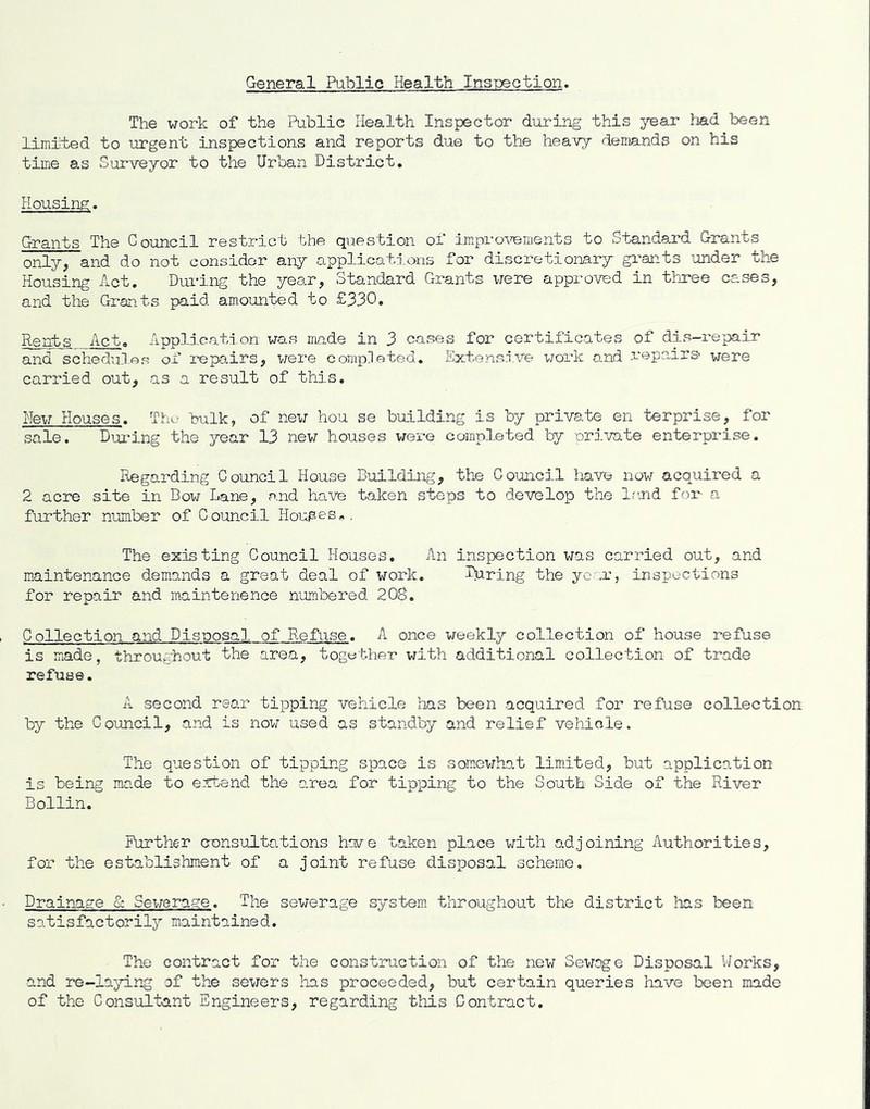 General Public Health Ins-pection. The work of the Public Health Inspector during this year liad been limit.ed to uirgent inspections and reports due to the heavy demands on his time as Surveyor to the Urban District. Housing. Grants The Council restrict the question of impro^Tements to Standard Grants only, and do not considor any applications for discretionary gi'ants under the Housing Act. Dm-ing the year, Standard Grants vjere approved in thjree cases, and the Grants paid amounted to £330. Rents Act. Application was made in 3 cases for certificates of dis-repair and schedu-l.es of repa.irs, v/ere completed. Extensive work and .vepairs* were carried out, as a result of this. New Houses. The hulk, of new hou se building is by private en terprise, for sale. During the year 13 new houses were completed by private enterprise. Regarding Council House Building, the Council liave now acquired a 2 acre site in Bow Lane, cand have taken steps to develop the Isud for a further number of Council Houses,. The existing Council Houses. An inspection was carried out, and maintenance demands a great deal of work. Itiring the your, inspections for repair and m.aintenence numbered 208. Collection and Disposal of Refuse. A once weekly collection of house refuse is made, throughout the area, together with additional collection of trade refuse. A second rear tipping vehicle has been acquired for refuse collection by the Council, and is now used as standby and relief vehicle. The question of tipping space is somewhat limited, but application is being made to erfcend the area for tipping to the South Side of the River Bollin. Further censulL tat ions have taken place with adjoining Authorities, for the establishment of a joint refuse disposo.1 scheme. Drain-age & Sewerage. The sewerage system throughout the district has been satisfactorily maintained. The contract for the construction of the new Sewage Disposal Works, and re-lajd.ng of the sewers has proceeded, but certain queries have been made of the Consultant Engineers, regarding this Contract.