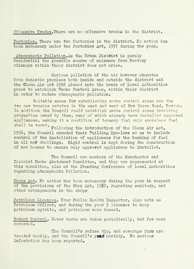 Factories, There are two factories in the district. No action has been necessary under the factories Act, 1937 during the year. Atmospheric Pollution .As the Urban Uistitict is purely residential the possible source of nuisance from Factory chimneys within their district does not arise. Serious pollution of the air however emanates from domestic premises both inside and outside the district and the Glean Air Act 1956 placed into the hands of Local Authorities pov/er to establish Fmoke Control Areas, within their district in order to reduce atmospheric pollution. Suitable areas for establishing smoke control areas are the two new housing estates to the east and west of Bow Green Road, Bowdon, In addition the Coupcil could establish smoke control areas involving properties owned by them, many of which already have installed approved appliances, making it a condition of tenancy that only smokeless fuel shall be burnt. Following the introduction of the Glean Air Act, 1956, the Council amended their 7\iilding Bye-laws so as to include control of the installation of appliances for the burning of fuel in all ne# dwellings. Rigid control is kept during the construction of new houses to ensure only approved appliances be installed. The Council are members of the Manchester and District Smoke A.batement Coimnittee, and they are represented at this committee, also at the Standing Conference of Local Authorities regarding Atmospheric Pollution. Shops Act. No action has been necessary during the year in respect of the provisions of the Shop Act, 1900, regarding sanitary, and other arrangements in the shops- Fetroleum Licences. Your Public HeaJth Inspector, also acts as Petroleum Officer, and during the year 5 licences to keep petroleum spirits, and petroleum were issued. Rodent Control. Sewer tests are taken periodically, but few were recorded. The Council’s refuse tip, and sewerage farm are treated weekly, and the Council’s y0<Ml monthly. No serious infestation ha,s been reported.