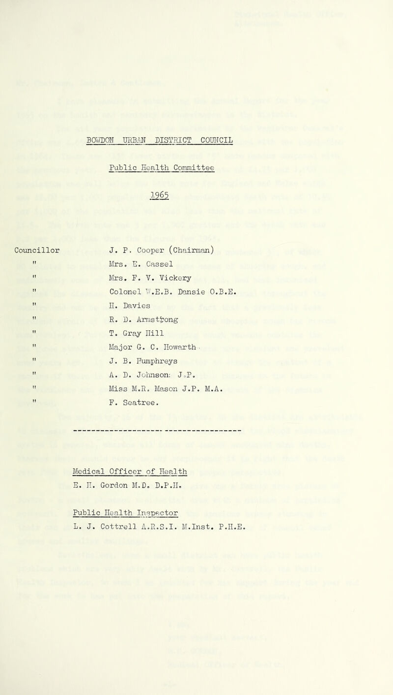 BOmOlJ URBM DISTRICT COUITCIL Coimcillor It Public Health Coimnittee .12^ J. P. Cooper (Chairman) I'llrs, E. Cassel Mrs, F. y. Vickery Colonel y.EcB. Dansie O.B.E. IL Davies R. D. Armstrong T. Gray Hill Major Go Co liowaxth ■ J. B. Humphreys A. D. Jolmson: JoP. Miss MoRo Mason J.P, M.A. F. Seatree. Medical Officer of Health E. H. Gordon MoD, D.PoIL Public Health Inspector L. J. Cottrell AoR.S.I. M.Inst. PoII.E.