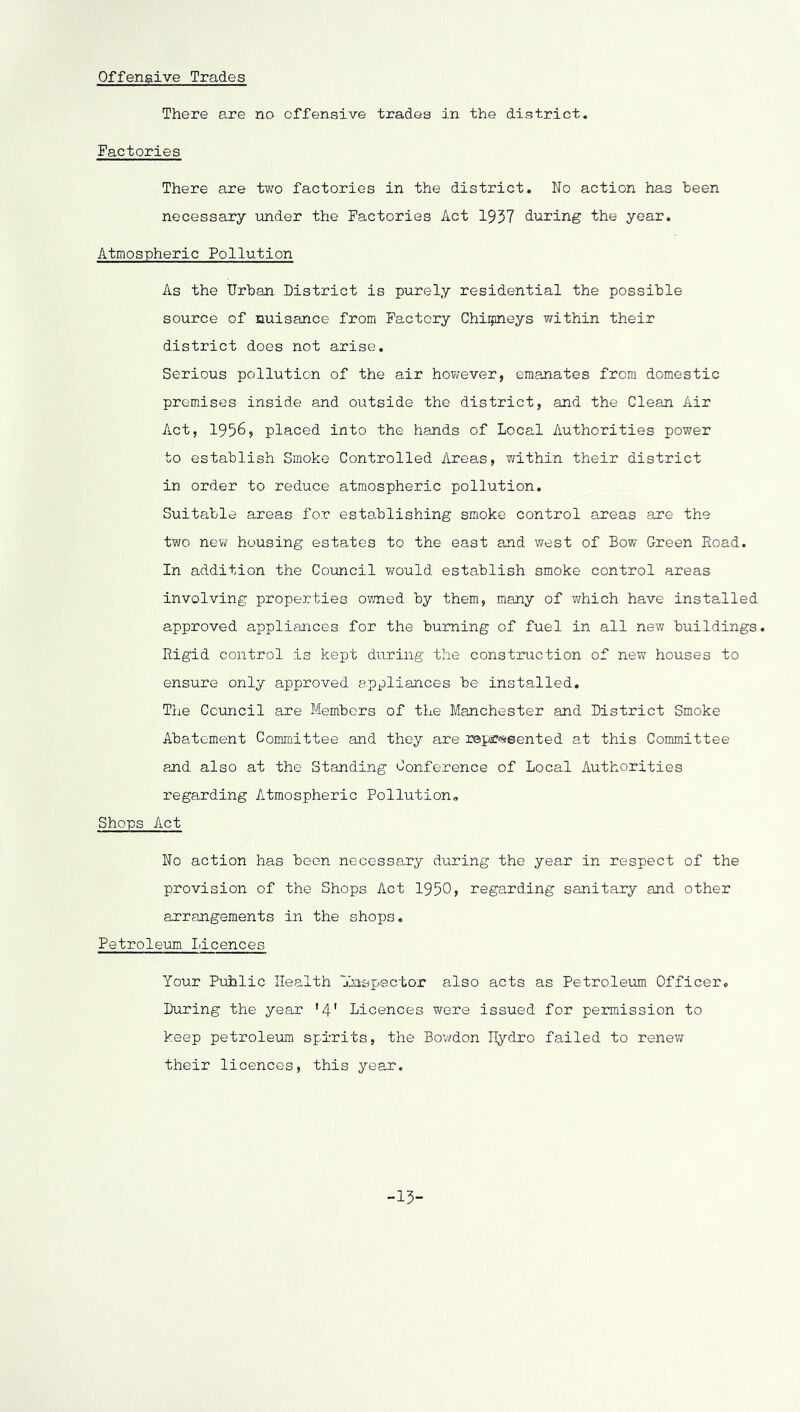 Offensive Trades There are no offensive trades in the district. Factories There are two factories in the district. No action has been necessary under the Factories Act 1957 during the year. Atmospheric Pollution As the Urban District is purely residential the possible source of nuisance from Factory Chiijpneys within their district does not arise. Serious pollution of the air however, emanates from domestic premises inside and outside the district, and the Clean Air Act, 1956, placed into the hands of Local Authorities power to establish Smoke Controlled Areas, v/ithin their district in order to reduce atmospheric pollution. Suitable areas for establishing smoke control areas are the two nev housing estates to the east and west of Bow Green Road. In addition the Council would establish smoke control areas involving properties ov/ned by them, many of which have installed approved appliances for the burning of fuel in all new buildings. Rigid control is kept during the construction of new houses to ensure only approved appliances be installed. The Council are Members of the Manchester and District Smoke Abatement Committee and they are repr^seented at this Committee and also at the Standing Conference of Local Authorities regarding Atmospheric Pollution,, Shops Act No action has boon necessary during the year in respect of the provision of the Shops Act 1950, regarding sanitary and other arrangements in the shops, Petroleiom Licences Your Public Health jla-spsctor also acts as Petroleum Officer, During the year '4' Licences were issued for permission to keep petroleum spirits, the Bowdon Hydro failed to renew their licences, this year. -15-