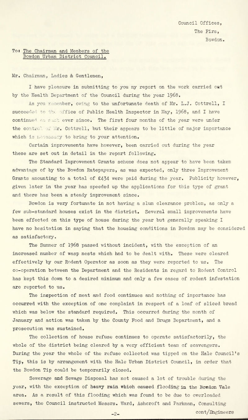 Coimcil Offices, The Firs, Bowdon Toi The Chairman and Members of the Bowdon Urban District Council, Mr, Chairman, Ladies & Gentlemen, I have pleasure in submitting to you my report on the work carried out by the Health Department of the Council during the year I968, As you remember, owing to the unfortunate death of Mr. L.J. Cottrell, I succeeded to thi. 'office of Public Health Inspector in May, I968, and I ha,ve continued >^'0 r ich ever since. The first four months of the year were under the control of Mr, Cottrell, but their appears to be little of major importance which is Ij-w 0 3 o B ci ::y to bring to your attention. Certain improvements have however, been carried out during the year these are set out in detail in the report follov;ing. The Standard Improvement Grants scheme does not appear to have been takem advantage of by the Bowdon Ratepayers, as was expected, only three Improvement Grants amounting to a total of £454 were paid during the year. Publicity however, given later in the year has speeded up the applications for this type of grant and there has been a steady improvement since. Bowdon is very fortunate in not having a sliim clearance problem, as only a few sub-standard houses exist in the district. Several small improvements have been effected on this type of house during the year but generally speaking I have no hesitation in saying that the housing conditions in Bowdon may be considered as satisfactory. The Summer of I968 passed without incident, with the exception of an increased number of wasp nests which had to be dealt with. These were cleared effectively by our Rodent Operator as soon as they were reported to us. The co-operation between the Department and the Residents in regard to Rodent Control has kept this down to a desired minimum and only a few cases of rodent infestation are reported to us. The inspection of meat and food continues and nothing of importance has occurred with the exception of one complaint in respect of a loaf of sliced bread which was below the standard required. This occurred during the month of January and action was taken by the County Pood and Drugs Department, and a prosecution was sustained. The collection of house refuse continues to operate satisfactorily, the whole of the district being cleared by a very efficient team of scavengers. During the year the whole of the refuse collected was tipped on the Hale Council's Tip, this is by arrangement with the Hale Urban District Council, in order that the Bov/don Tip could be temporarily closed. Sewerage and Sewage Disposal has not caused a lot of trouble during the year, with the exception of heavy rain which caused flooding in the Bowdon Yale area. As a result of this flooding which was found to be due to overloaded sewers, the Council instructed Messrs, Ward, Ashcroft and Parkman, Consulting _2_ cont/Engineers