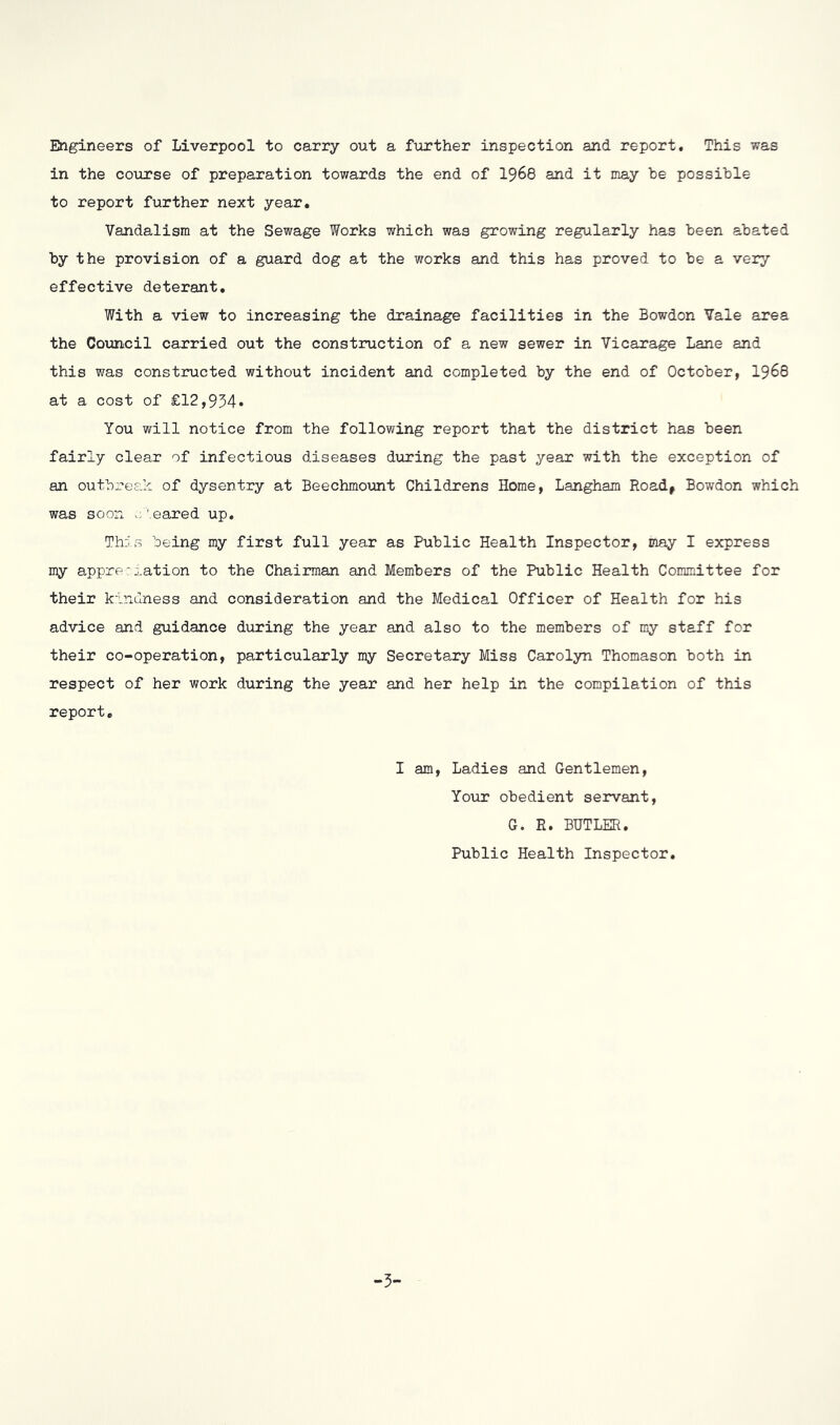 Engineers of Liverpool to carry out a further inspection and report. This was in the coiirse of preparation towards the end of I968 and it may he possible to report further next year. Vandalism at the Sewage Works which was growing regularly has been abated by the provision of a guard dog at the works and this has proved to be a very effective deterant. With a view to increasing the drainage facilities in the Bowdon Vale area the Council carried out the construction of a new sewer in Vicarage Lane and this was constructed without incident and completed by the end of October, I968 at a cost of £12,934« You will notice from the following report that the district has been fairly clear of infectious diseases diiring the past year with the exception of an outbi-es.k of dysentry at Beechmo\int Childrens Home, Langham Road, Bowdon which was soon ’.eared up. This being my first full year as Public Health Inspector, may I express my appre: :.ation to the Chairman and Members of the Public Health Committee for their kindness and consideration and the Medical Officer of Health for his advice and guidance during the year and also to the members of my staff for their co-operation, particularly my Secretary Miss Carolyn Thomason both in respect of her work during the year and her help in the compilation of this report. I am. Ladies and Gentlemen, Yovir obedient servant, G« R. BUTLER. Public Health Inspector. -3-