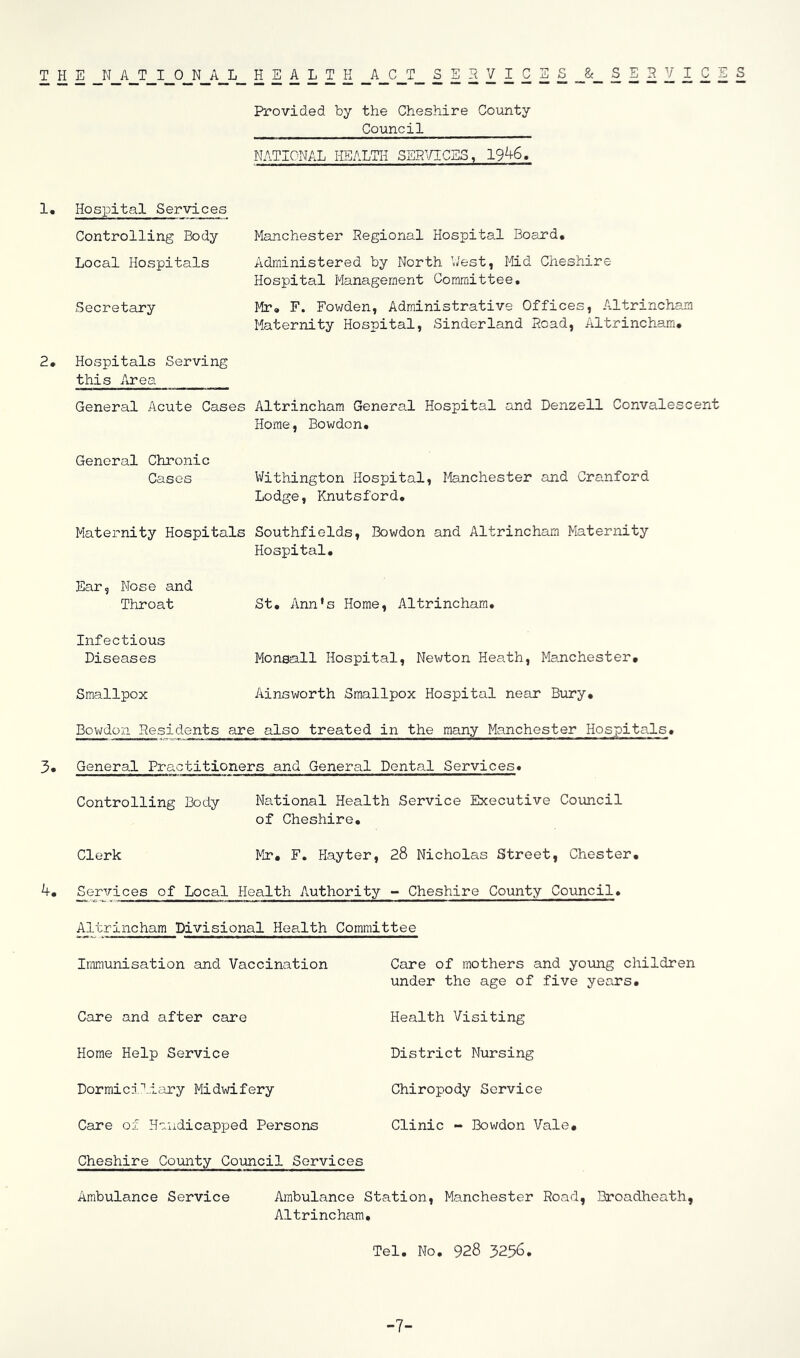 THE NATIONAL HEALTH ACT SERVICES & SERVICES Provided by the Cheshire County Council NATIONAL HEALTH SERVICES, 1946, 1. Hospital Services Controlling Body Local Hospitals Secretary 2* Hospitals Serving this Area Manchester Regional Hospital Board, Administered by North V/est, liid Cheshire Hospital Management Committee, Mr, F. Fowden, Administrative Offices, Altrincham Maternity Hospital, Sinderland Read, Altrincham, General Acute Cases Altrincham General Hospital and Denzell Convalescent Home, Bowdon, General Chro3iic Cases Withington Hospital, Ifenchester and Cranford Lodge, Knutsford, Maternity Hospitals Southfields, Bowdon and Altrincham Maternity Hospital, Ear, Nose and Throat Infectious Diseases Smallpox St, Ann's Home, Altrincham, Monsall Hospital, Newton Heath, Manchester, Ainsworth Smallpox Hospital near Birry, Bowdon Residents are also treated in the many Manchester Hospitals. 3, General Practitioners and General Dental Services, Controlling Body National Health Service Executive Council of Cheshire, Clerk Mr, F. Hayter, 28 Nicholas Street, Chester, 4, Services of Local Health Authority - Cheshire County Council, Altrincham Divisional Hea.lth Committee Immunisation and Vaccination Care and after care Home Help Service Dormici''„iary Midwifery Care of Handicapped Persons Cheshire County Council Services Ambulance Service Care of mothers and young children under the age of five years. Health Visiting District Nursing Chiropody Service Clinic - Bowdon Vale, Ambulance Station, Manchester Road, Broadheath, Altrincham, Tel, No. 928 3256. -7-